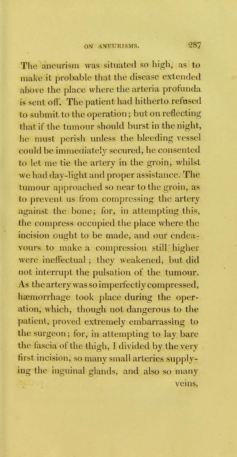 The aneurism was situated so high, as to make it probable that the disease extended above the place where the arteria profunda is sent off. The patient had hitherto refused to submit to the operation; but on reflecting that if the tumour should burst in the night, he must perish unless the bleeding vessel could be immediately secured, he consented to let me tie the artery in the groin, whilst we had day-light and proper assistance. The tumour approached so near to the groin, as to prevent us from compressing the artery against the bone; for, in attempting this, the compress occupied the place where the incision ought to be made, and our endea- vours to make a compression still'higher were ineffectual; they weakened, but did not interrupt the pulsation of the tumour. As the artery was so imperfectly compressed, haemorrhage took place during the oper- ation, which, though not dangerous to the patient, proved extremely embarrassing to the surgeon; for, in attempting to lay bare the fascia of the thigh, I divided by the very first incision, so many small arteries supply- ing the inguinal glands, and also so many veins,