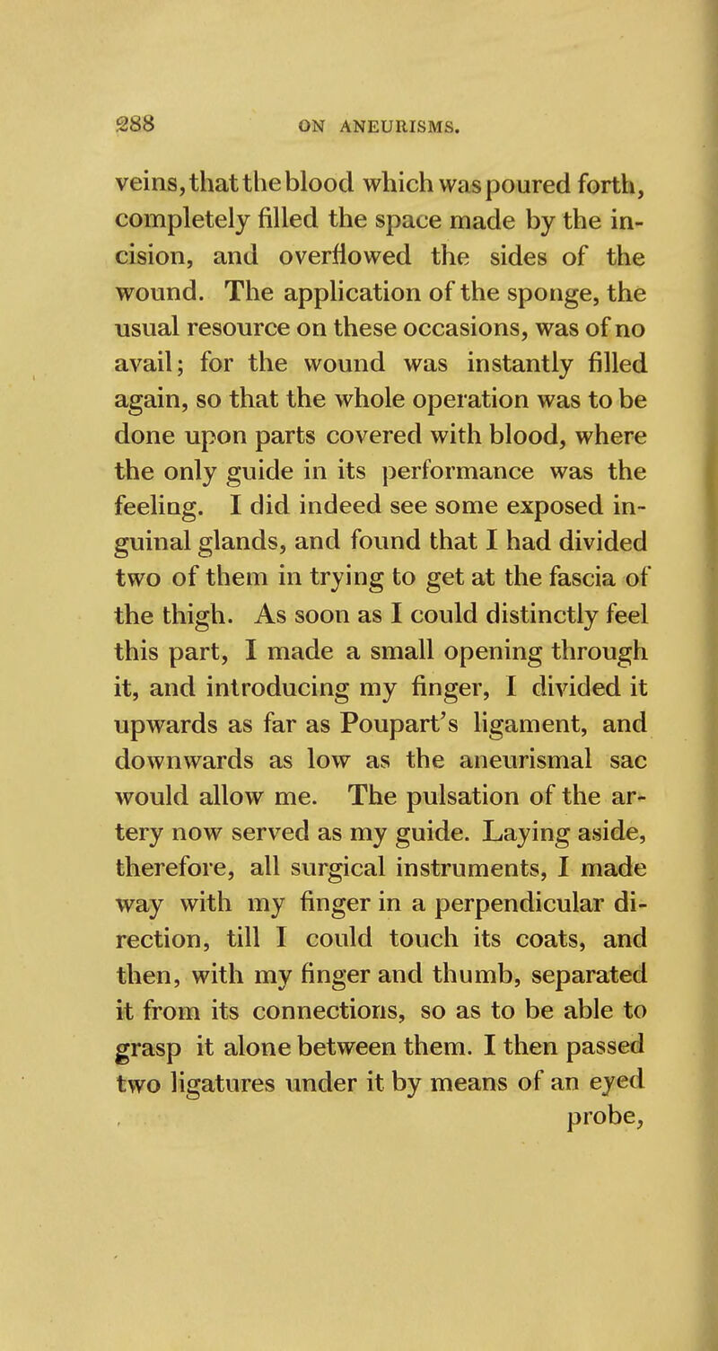 veins, that the blood which was poured forth, completely filled the space made by the in- cision, and overflowed the sides of the wound. The application of the sponge, the usual resource on these occasions, was of no avail; for the wound was instantly filled again, so that the whole operation was to be done upon parts covered with blood, where the only guide in its performance was the feeling. I did indeed see some exposed in- guinal glands, and found that I had divided two of them in trying to get at the fascia of the thigh. As soon as I could distinctly feel this part, I made a small opening through it, and introducing my finger, I divided it upwards as far as Poupart's ligament, and downwards as low as the aneurismal sac would allow me. The pulsation of the ar- tery now served as my guide. Laying aside, therefore, all surgical instruments, I made way with my finger in a perpendicular di- rection, till I could touch its coats, and then, with my finger and thumb, separated it from its connections, so as to be able to grasp it alone between them. I then passed two ligatures under it by means of an eyed probe,