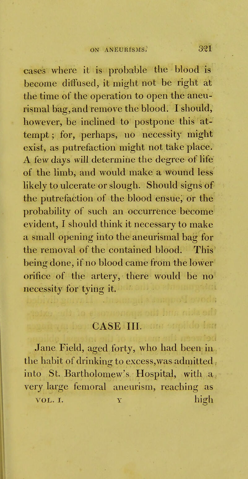 cases where it is probable the blood is become diffused, it might not be right at the time of the operation to open the aneu- rismal bag, and remove the blood. I should, however, be inclined to postpone this at- tempt ; for, perhaps, no necessity might exist, as putrefaction might not take place. A few days will determine the degree of life of the limb, and would make a wound less likely to ulcerate or slough. Should signs of the putrefaction of the blood ensue; or the probability of such an occurrence become evident, I should think it necessary to make a small opening into the aneurismal bag for the removal of the contained blood. This being done, if no blood came from the lower orifice of the artery, there would be no necessity for tying it. CASE III. Jane Field, aged forty, who had been in the habit of drinking to excess,was admitted, into St. Bartholomew's Hospital, with a very large femoral aneurism, reaching as vol. i. y high