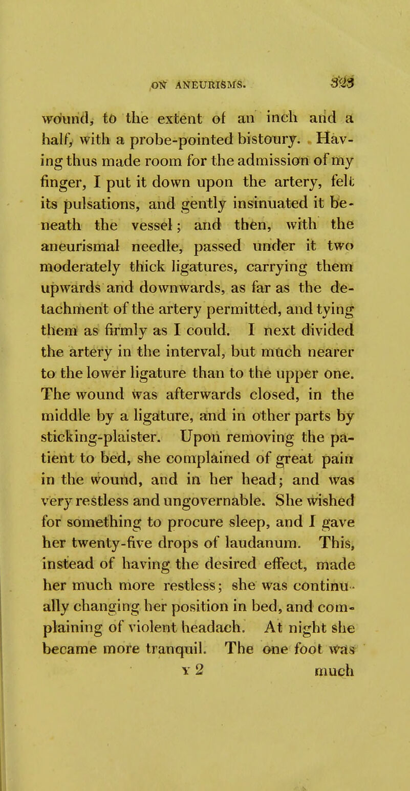 wound, to the extent of an inch and a half, with a probe-pointed bistoury. Hav- ing thus made room for the admission of my finger, I put it down upon the artery, felt its pulsations, and gently insinuated it be- neath the vessel; and then, with the aneurismal needle, passed under it two moderately thick ligatures, carrying them upwards and downwards, as far as the de- tachment of the artery permitted, and tying them as firmly as I could. I next divided the artery in the interval, but much nearer to the lower ligature than to the upper one. The wound was afterwards closed, in the middle by a ligature, and in other parts by sticking-plaister. Upon removing the pa- tient to bed, she complained of great pain in the wound, and in her head; and was very restless and ungovernable. She wished for something to procure sleep, and I gave her twenty-five drops of laudanum. This, instead of having the desired effect, made her much more restless; she was continu- ally changing her position in bed, and com- plaining of violent headach. At night she became more tranquil. The one foot was