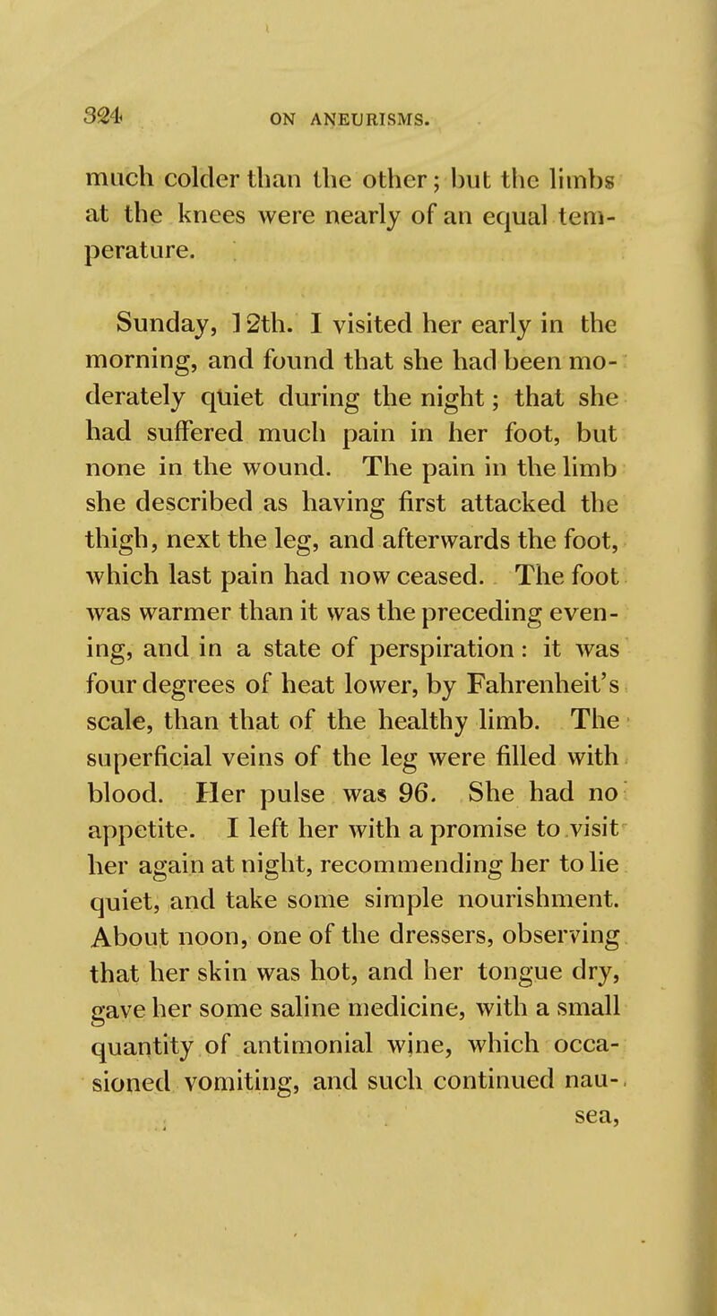 much colder than the other; but the limbs at the knees were nearly of an equal tem- perature. Sunday, ] 2th. I visited her early in the morning, and found that she had been mo- derately quiet during the night; that she had suffered much pain in her foot, but none in the wound. The pain in the limb she described as having first attacked the thigh, next the leg, and afterwards the foot, which last pain had now ceased. The foot was warmer than it was the preceding even- ing, and in a state of perspiration: it was four degrees of heat lower, by Fahrenheit's scale, than that of the healthy limb. The superficial veins of the leg were filled with blood. Her pulse was 96. She had no appetite. I left her with a promise to visit her again at night, recommending her to lie quiet, and take some simple nourishment. About noon, one of the dressers, observing that her skin was hot, and her tongue dry, gave her some saline medicine, with a small quantity of antimonial wine, which occa- sioned vomiting, and such continued nau-. sea,