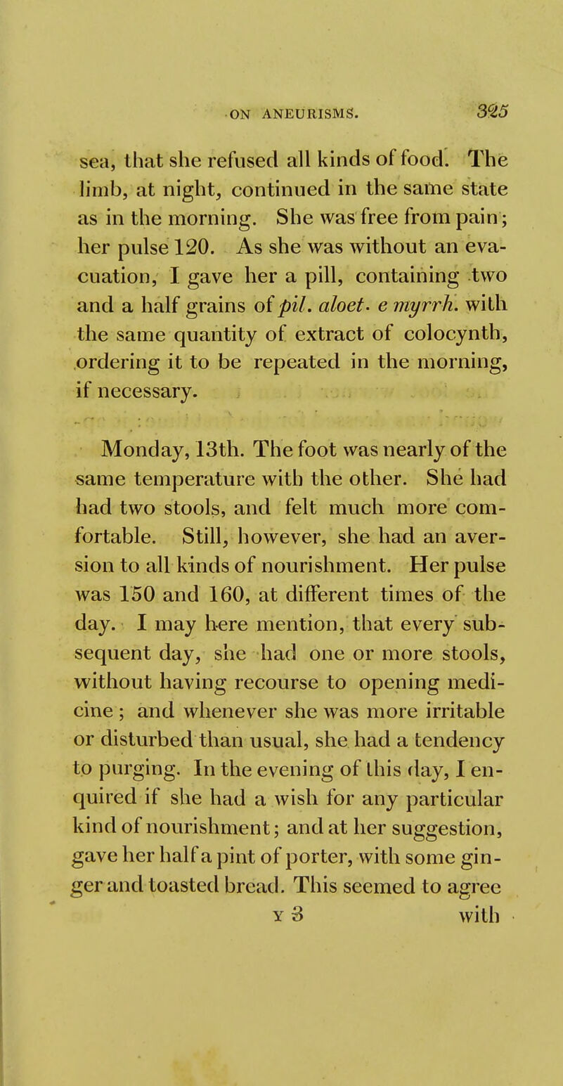 sea, that she refused all kinds of food. The limb, at night, continued in the same state as in the morning. She was free from pain; her pulse 120. As she was without an eva- cuation, I gave her a pill, containing two and a half grains of pil. aloet. e myrrh, with the same quantity of extract of colocynth, ordering it to be repeated in the morning, if necessary. Monday, 13th. The foot was nearly of the same temperature with the other. She had had two stools, and felt much more com- fortable. Still, however, she had an aver- sion to all kinds of nourishment. Her pulse was 150 and 160, at different times of the day. I may here mention, that every sub- sequent day, she had one or more stools, without having recourse to opening medi- cine ; and whenever she was more irritable or disturbed than usual, she had a tendency to purging. In the evening of this day, I en- quired if she had a wish for any particular kind of nourishment; and at her suggestion, gave her half a pint of porter, with some gin- ger and toasted bread. This seemed to agree y 3 with