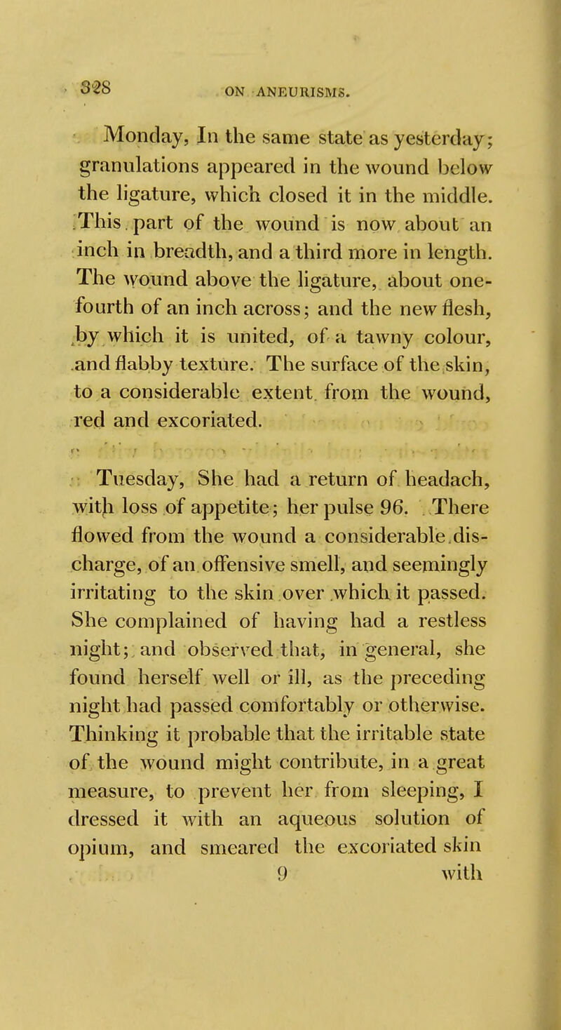 Monday, In the same state as yesterday; granulations appeared in the wound below the ligature, which closed it in the middle. This. part of the wound is now about an inch in breadth, and a third more in length. The wound above the ligature, about one- fourth of an inch across; and the new flesh, by which it is united, of a tawny colour, and flabby texture. The surface of the.skin, to a considerable extent, from the wound, red and excoriated. Tuesday, She had a return of headach, with loss of appetite; her pulse 96. There flowed from the wound a considerable.dis- charge, of an offensive smell, and seemingly irritating to the skin over which it passed. She complained of having had a restless night; and observed that, in general, she found herself well or ill, as the preceding night had passed comfortably or otherwise. Thinking it probable that the irritable state of the wound might contribute, in a great measure, to prevent her from sleeping, I dressed it with an aqueous solution of opium, and smeared the excoriated skin