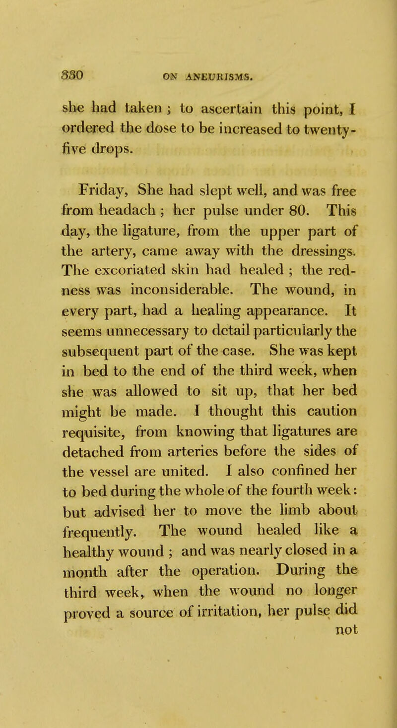 she had taken ; to ascertain this point, I ordered the dose to be increased to twenty - five drops. Friday, She had slept well, and was free from headach ; her pulse under 80. This day, the ligature, from the upper part of the artery, came away with the dressings. The excoriated skin had healed ; the red- ness was inconsiderable. The wound, in every part, had a healing appearance. It seems unnecessary to detail particularly the subsequent part of the case. She was kept in bed to the end of the third week, when she was allowed to sit up, that her bed might be made. I thought this caution requisite, from knowing that ligatures are detached from arteries before the sides of the vessel are united. I also confined her to bed during the whole of the fourth week: but advised her to move the limb about frequently. The wound healed like a healthy wound ; and was nearly closed in a month after the operation. During the third week, when the wound no longer proved a source of irritation, her pulse did not