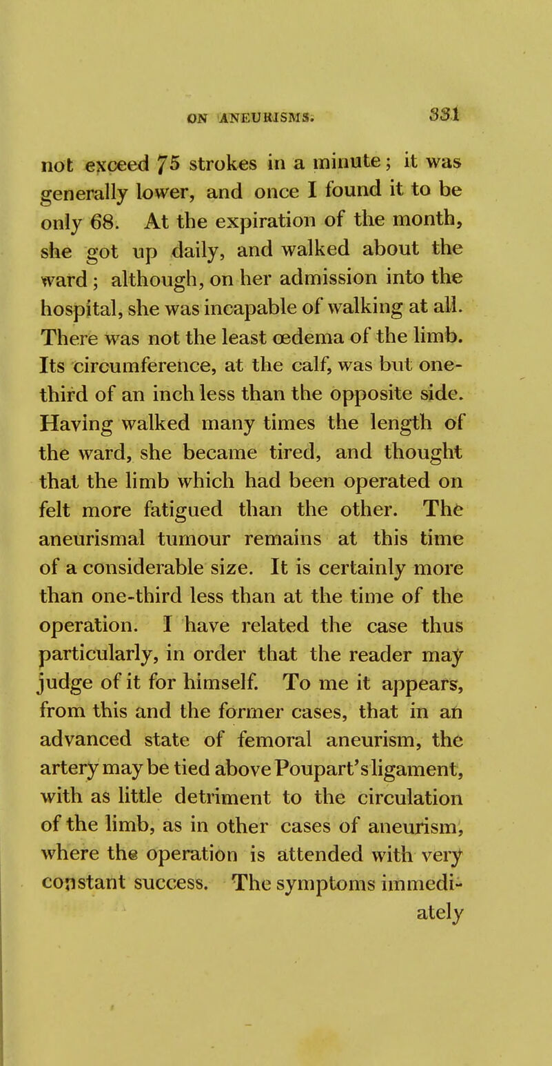 not exceed 75 strokes in a minute; it was generally lower, and once I found it to be only 68. At the expiration of the month, she got up daily, and walked about the ward ; although, on her admission into the hospital, she was incapable of walking at all. There was not the least oedema of the limb. Its circumference, at the calf, was but one- third of an inch less than the opposite side. Having walked many times the length of the ward, she became tired, and thought that the limb which had been operated on felt more fatigued than the other. The aneurismal tumour remains at this time of a considerable size. It is certainly more than one-third less than at the time of the operation. I have related the case thus particularly, in order that the reader may judge of it for himself. To me it appears, from this and the former cases, that in an advanced state of femoral aneurism, the artery maybe tied above Poupart's ligament, with as little detriment to the circulation of the limb, as in other cases of aneurism, where the operation is attended with very constant success. The symptoms immedi- ately