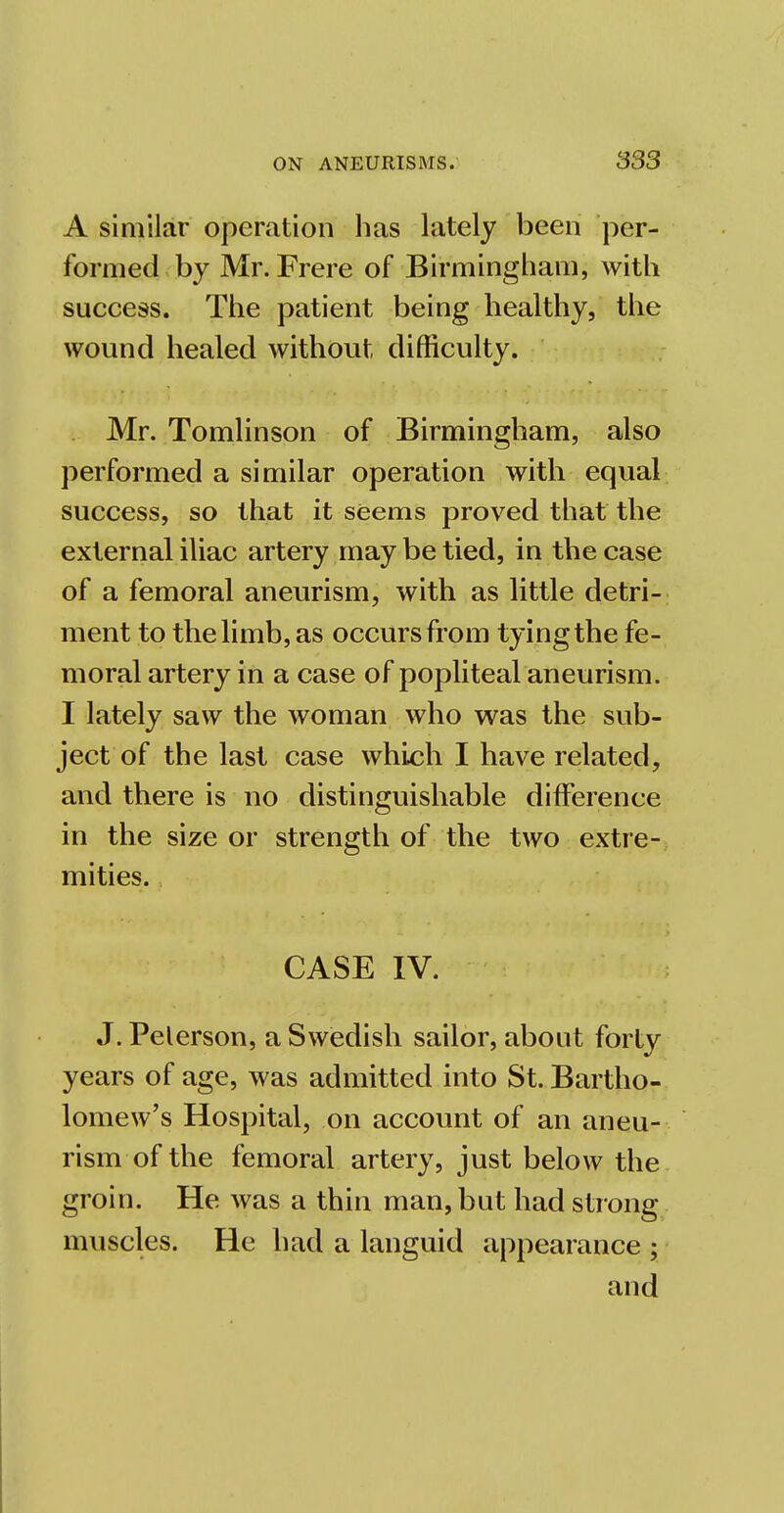 A similar operation lias lately been per- formed by Mr. Frere of Birmingham, with success. The patient being healthy, the wound healed without difficulty. Mr. Tomlinson of Birmingham, also performed a similar operation with equal success, so that it seems proved that the external iliac artery may be tied, in the case of a femoral aneurism, with as little detri- ment to the limb, as occurs from tying the fe- moral artery in a case of popliteal aneurism. I lately saw the woman who was the sub- ject of the last case which I have related, and there is no distinguishable difference in the size or strength of the two extre- mities. CASE IV. J. Pelerson, a Swedish sailor, about forty years of age, was admitted into St. Bartho- lomew's Hospital, on account of an aneu- rism of the femoral artery, just below the groin. He was a thin man, but had strong muscles. He had a languid appearance ; and