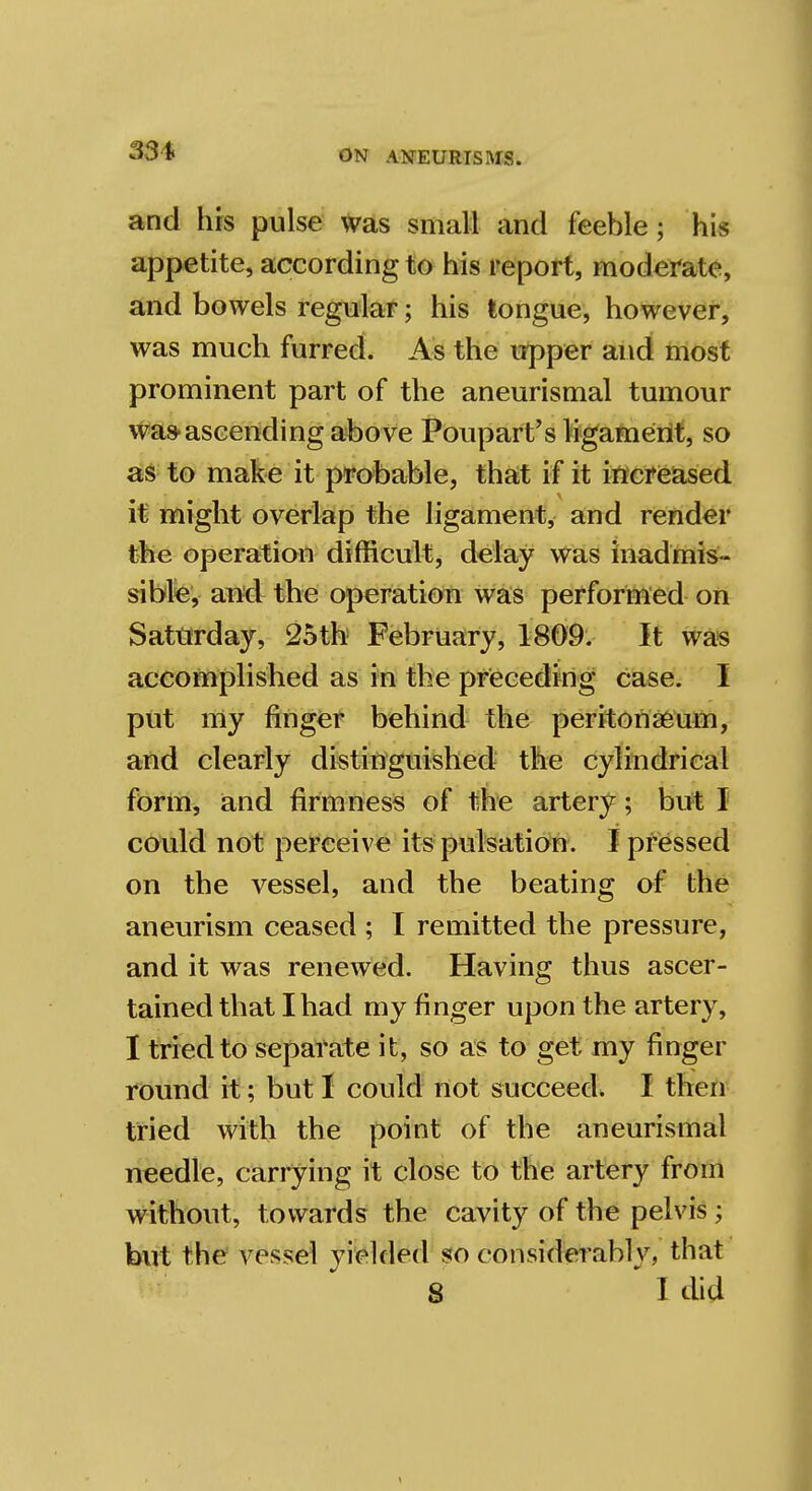 33* and Ills pulse was small and feeble; his appetite, according to his report, moderate, and bowels regular; his tongue, however, was much furred. As the upper and most prominent part of the aneurismal tumour was-ascending above Poupart's ligament, so as to make it probable, that if it increased it might overlap the ligament, and render the operation difficult, delay was inadmis- sible, and the operation was performed on Saturday, 25th February, 1809. It was accomplished as in the preceding case. I put my finger behind the peritonaeum, and clearly distinguished the cylindrical form, and firmness of the artery; but I could not perceive its pulsation. I pressed on the vessel, and the beating of the aneurism ceased ; I remitted the pressure, and it was renewed. Having thus ascer- tained that I had my finger upon the artery, I tried to separate it, so as to get my finger round it; but I could not succeed. I then tried with the point of the aneurismal needle, carrying it close to the artery from without, towards the cavity of the pelvis j but the vessel yielded so considerably, that