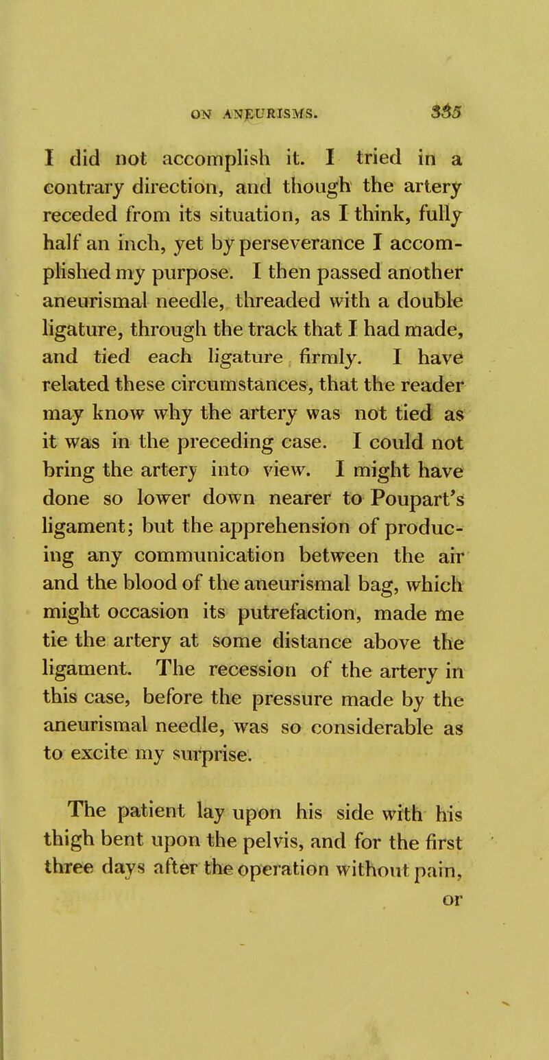 I did not accomplish it. I tried in a contrary direction, and though the artery receded from its situation, as I think, fully half an inch, yet by perseverance I accom- plished my purpose. I then passed another aneurismal needle, threaded with a double ligature, through the track that I had made, and tied each ligature firmly. I have related these circumstances, that the reader may know why the artery was not tied as it was in the preceding case. I could not bring the artery into view. I might have done so lower down nearer to Poupart's ligament; but the apprehension of produc- ing any communication between the air and the blood of the aneurismal bag, which might occasion its putrefaction, made me tie the artery at some distance above the ligament. The recession of the artery in this case, before the pressure made by the aneurismal needle, was so considerable as to excite my surprise. The patient lay upon his side with his thigh bent upon the pelvis, and for the first three days after the operation without pain, or