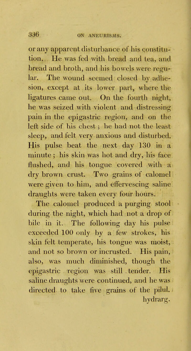 or any apparent disturbance of his constitu- tion. He was fed with bread and tea, and bread and broth, and his bowels were regu- lar. The wound seemed closed by adhe- sion, except at its lower part, where the ligatures came out. On the fourth night, he was seized with violent and distressing pain in the epigastric region, and on the left side of his chest; he had not the least sleep, and felt very anxious and disturbed. His pulse beat the next day 130 in a minute; his skin was hot and dry, his face flushed, and his tongue covered with a dry brown crust. Two grains of calomel were given to him, and effervescing saline draughts were taken every four hours. The calomel produced a purging stool during the night, which had not a drop of bile in it. The following day his pulse exceeded 100 only by a few strokes, his skin felt temperate, his tongue was moist, and not so brown or incrusted. His pain, also, was much diminished, though the epigastric region was still tender. His saline draughts were continued, and he was directed to take five grains of the pilul. hydrarg.