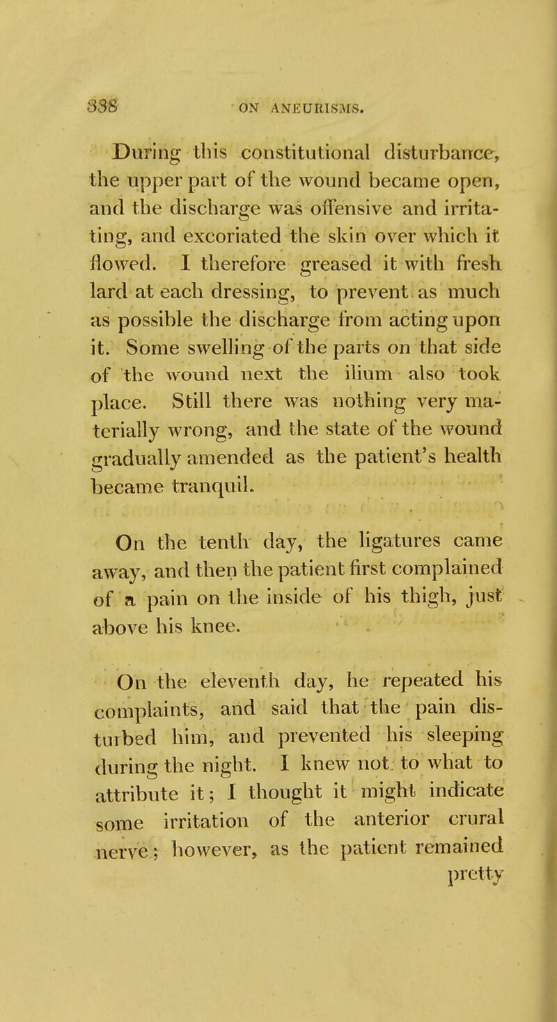 During this constitutional disturbance, the upper part of the wound became open, and the discharge was offensive and irrita- ting, and excoriated the skin over which it flowed. I therefore greased it with fresh lard at each dressing, to prevent as much as possible the discharge from acting upon it. Some swelling of the parts on that side of the wound next the ilium also took place. Still there was nothing very ma- terially wrong, and the state of the wound gradually amended as the patient's health became tranquil. On the tenth day, the ligatures came away, and then the patient first complained of a pain on the inside of his thigh, just above his knee. On the eleventh day, he repeated his complaints, and said that the pain dis- turbed him, and prevented his sleeping during the night. I knew not to what to attribute it; I thought it might indicate some irritation of the anterior crural nerve; however, as the patient remained pretty