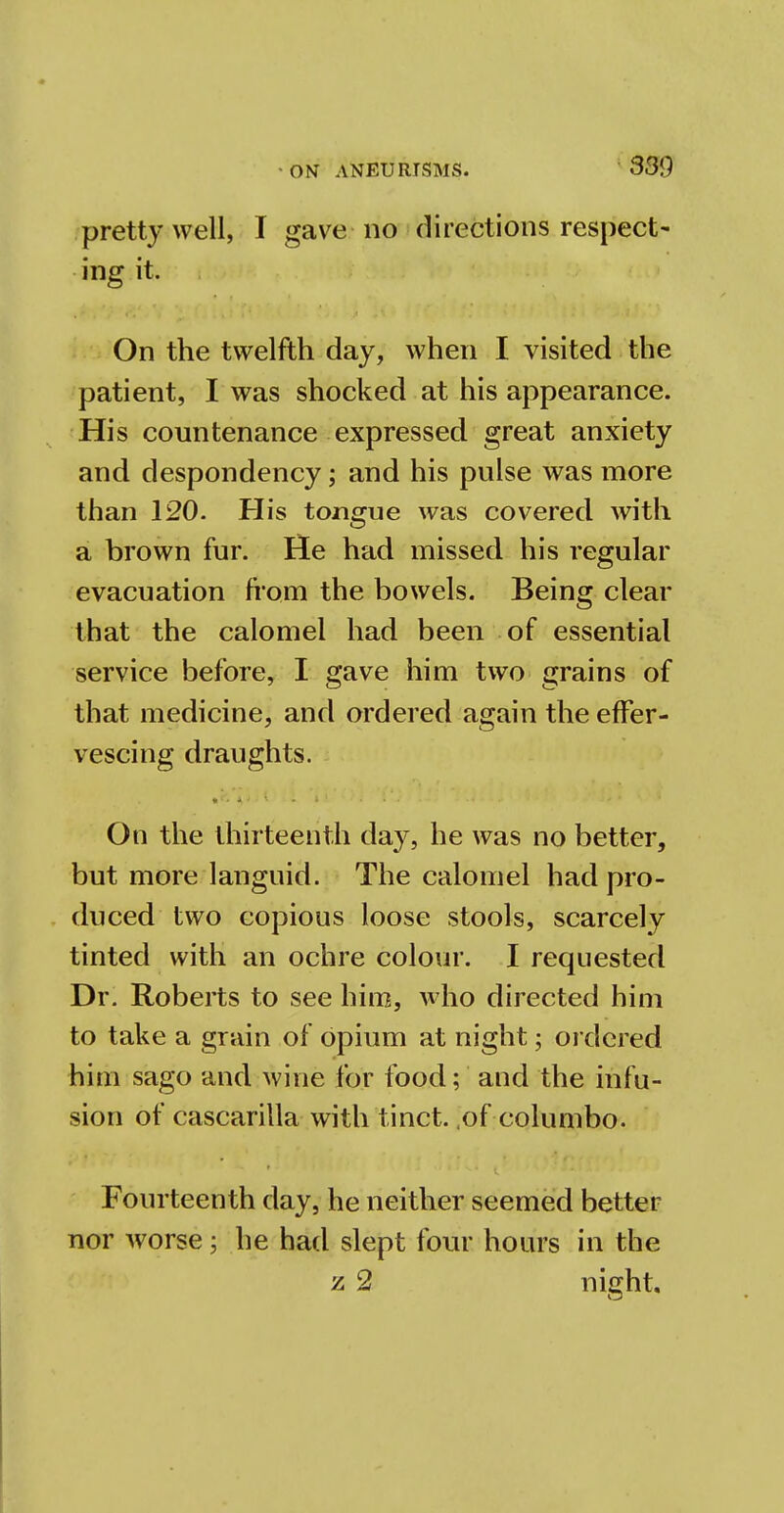pretty well, I gave no directions respect- ing it. On the twelfth day, when I visited the patient, I was shocked at his appearance. His countenance expressed great anxiety and despondency; and his pulse was more than 120. His tongue was covered with a brown fur. He had missed his regular evacuation from the bowels. Being clear that the calomel had been of essential service before, I gave him two grains of that medicine, and ordered again the effer- vescing draughts. On the thirteenth day, he was no better, but more languid. The calomel had pro- duced two copious loose stools, scarcely tinted with an ochre colour. I requested Dr. Roberts to see him, who directed him to take a grain of opium at night; ordered him sago and wine for food; and the infu- sion of cascarilla with tinct. (of columbo. Fourteenth day, he neither seemed better nor worse; he had slept four hours in the z 2 night.