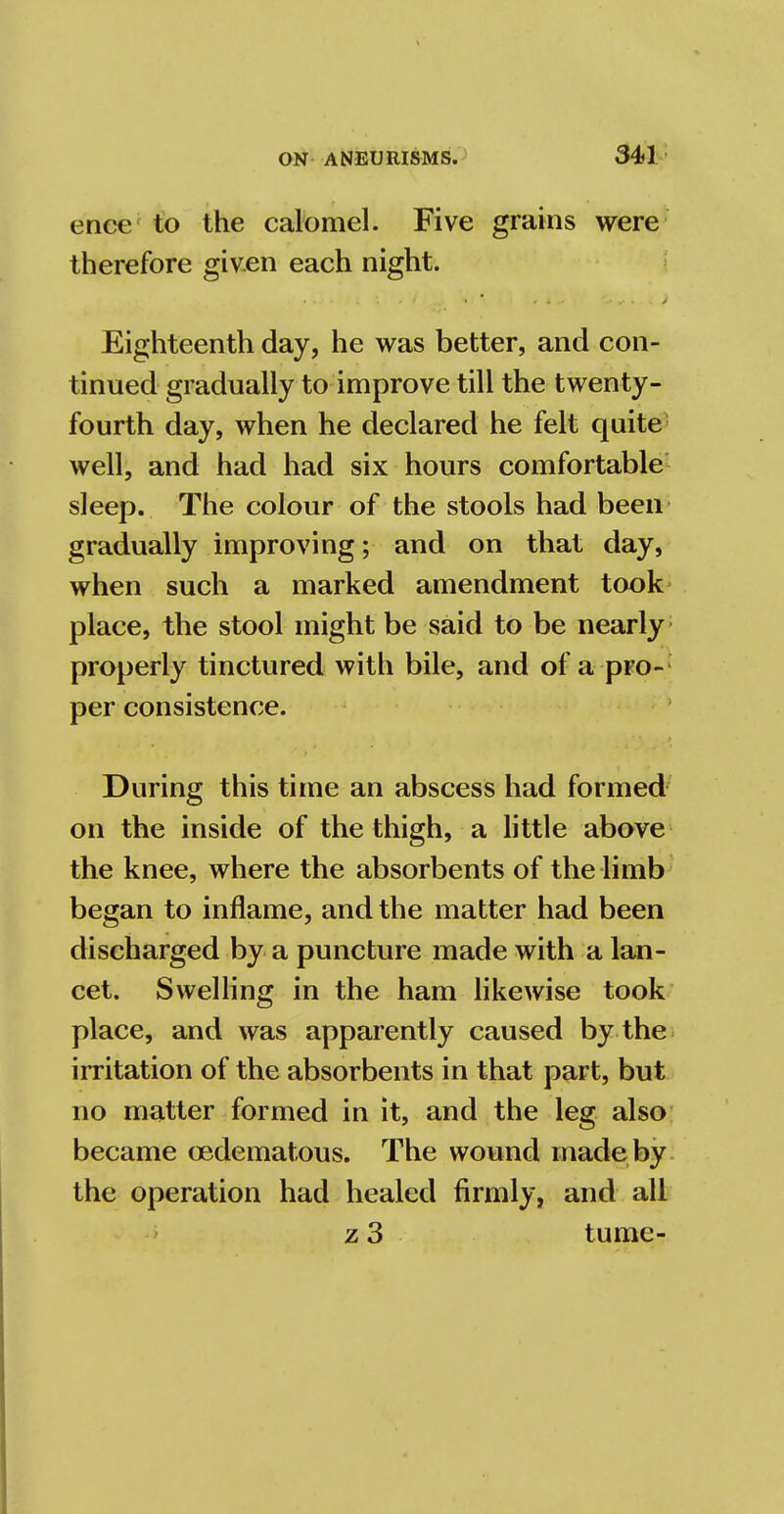 ence to the calomel. Five grains were therefore given each night. Eighteenth day, he was better, and con- tinued gradually to improve till the twenty- fourth day, when he declared he felt quite well, and had had six hours comfortable sleep. The colour of the stools had been gradually improving; and on that day, when such a marked amendment took place, the stool might be said to be nearly properly tinctured with bile, and of a pro- per consistence. During this time an abscess had formed on the inside of the thigh, a little above the knee, where the absorbents of the limb began to inflame, and the matter had been discharged by a puncture made with a lan- cet. Swelling in the ham likewise took place, and was apparently caused by the irritation of the absorbents in that part, but no matter formed in it, and the leg also became cedematous. The wound made by the operation had healed firmly, and all z 3 tume-