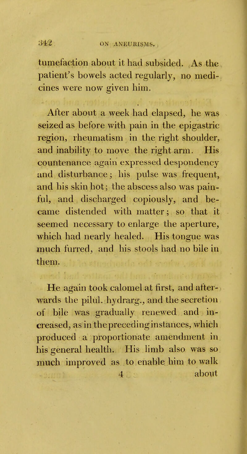 tumefaction about it had subsided. As the patient's bowels acted regularly, no medi- cines were now given him. After about a week had elapsed, he was seized as before with pain in the epigastric region, rheumatism in the right shoulder, and inability to move the right arm. His countenance again expressed despondency and disturbance; his pulse was frequent, and his skin hot; the abscess also was pain- ful, and discharged copiously, and be- came distended with matter; so that it seemed necessary to enlarge the aperture, which had nearly healed. His tongue was much furred, and his stools had no bile in them. He again took calomel at first, and after- wards the pilul. hyclrarg., and the secretion of bile was gradually renewed and in- creased, as in the preceding instances, which produced a proportionate amendment in his general health. His limb also was so much improved as to enable him to walk
