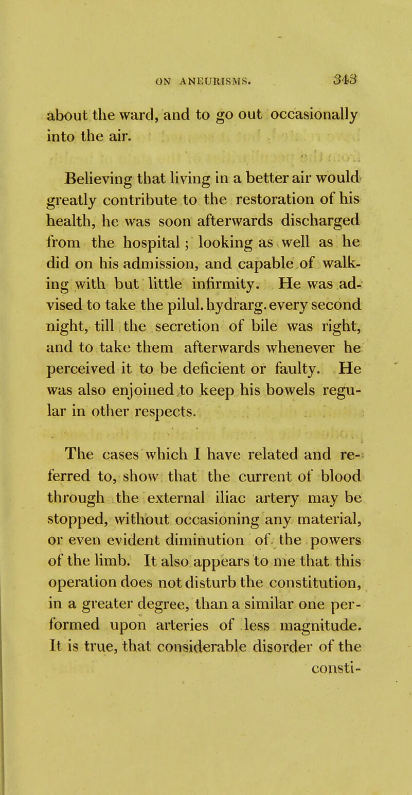 about the ward, and to go out occasionally into the air. Believing that living in a better air would greatly contribute to the restoration of his health, he was soon afterwards discharged from the hospital; looking as well as he did on his admission, and capable of walk- ing with but little infirmity. He was ad- vised to take the pilul. hydrarg. every second night, till the secretion of bile was right, and to take them afterwards whenever he perceived it to be deficient or faulty. He was also enjoined,to keep his bowels regu- lar in other respects. The cases which I have related and re- ferred to, show that the current of blood through the external iliac artery may be stopped, without occasioning any material, or even evident diminution of the powers of the limb. It also appears to me that this operation does not disturb the constitution, in a greater degree, than a similar one per- formed upon arteries of less magnitude. It is true, that considerable disorder of the const i-