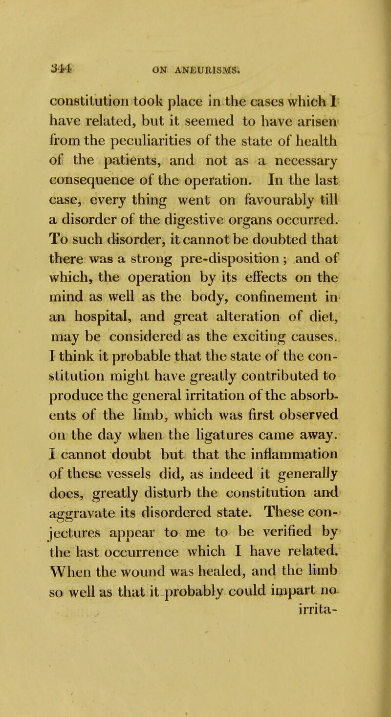 3U constitution took place in the cases which I have related, but it seemed to have arisen from the peculiarities of the state of health of the patients, and not as a necessary consequence of the operation. In the last case, every thing went on favourably till a disorder of the digestive organs occurred. To such disorder, it cannot be doubted that there was a strong pre-disposition ; and of which, the operation by its effects on the mind as well as the body, confinement in an hospital, and great alteration of diet, may be considered as the exciting causes. I think it probable that the state of the con- stitution might have greatly contributed to produce the general irritation of the absorb- ents of the limb, which was first observed on the day when the ligatures came away. I cannot doubt but that the inflammation of these vessels did, as indeed it generally does, greatly disturb the constitution and aggravate its disordered state. These con- jectures appear to me to be verified by the last occurrence which I have related. When the wound was healed, and the limb so well as that it probably could impart no irrita-