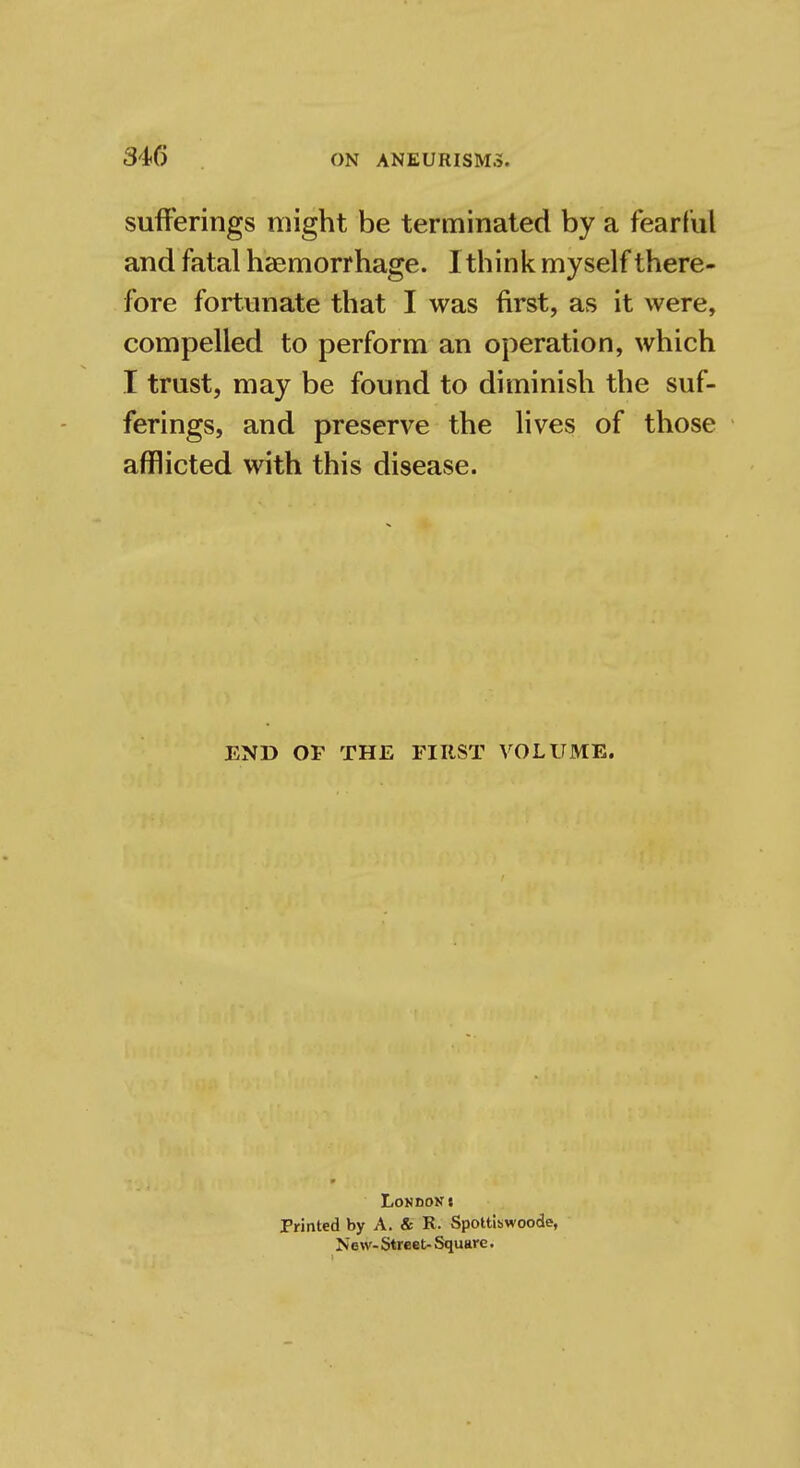 sufferings might be terminated by a fearful and fatal hemorrhage. I think myself there- fore fortunate that I was first, as it were, compelled to perform an operation, which I trust, may be found to diminish the suf- ferings, and preserve the lives of those afflicted with this disease. END OP THE FIRST VOLUME, LoHUOKt Printed by A. & R. Spottiswoode, Now- Street- Square.