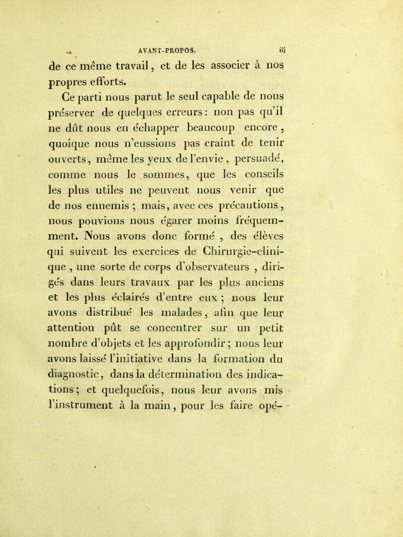 de ce meme travail, et de les associer a nos propres efforts. Ce parti nous parut le seul capable de nous pre'server de quelques erreurs: non pas qu'il ne diit nous en e'chapper beaucoup encore , quoique nous n'eussions pas craint de tenir ouverts, meme les yeux de l'envie , persuade', comme nous le sommes, que les conseils les plus utiles ne peuvent nous venir que de nos ennemis ; mais, avec ces precautions, nous pouvions nous e'garer moins fre'quem- ment. Nous avons done forme , des e'leves qui suiveut les exercices de Chirurgie-clini- que , une sorte de corps d'observateurs , diri- ges dans leurs travaux par les plus anciens et les plus e'claires d entre eux ; nous leur avons distribue les malades, afin que leur attention put se concentrer sur un petit nombre d'objets et les approfondir; nous leur avons laisse' Finitiative dans la formation du diagnostic, dans la de'termination des indica- tions; et quelquefois, nous leur avons mis l'instrument a la main, pour les faire ope-