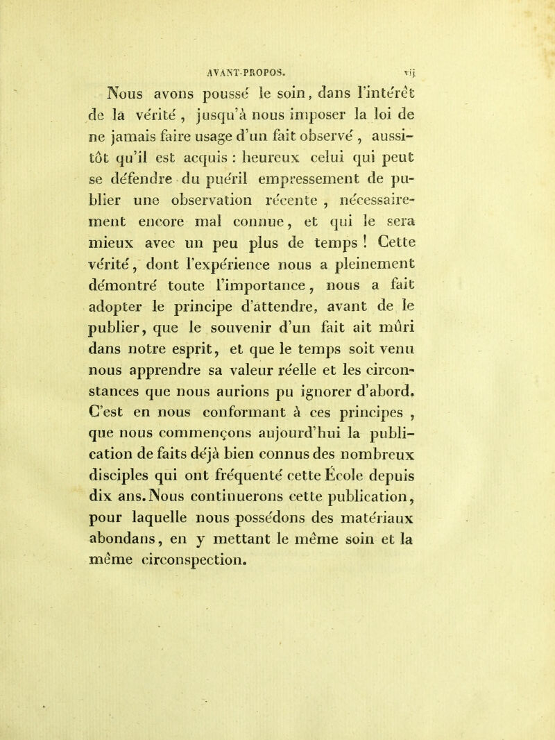 Nous avons pousse le soin, dans 1'interet de la ve'rite' i jusqu'a nous imposer la loi de ne jamais faire usage dun fait observe , aussi- tot qu'il est acquis : heureux celui qui peut se de'fendre du pue'ril empressement de pu- blier une observation recente , neeessaire- ment encore mal connue, et qui le sera mieux avec un peu plus de temps ! Cette ve'rite', dont l'expe'rience nous a pleinement demo litre' toute Fimportance 7 nous a fait adopter le principe d'attendre, avant de le publier, que le souvenir d'un fait ait muri dans notre esprit 7 et que le temps soit venu nous apprendre sa valeur re'elle et les circon- stances que nous aurions pu ignorer d'abord. G'est en nous conformant a ces principes , que nous commenc.ons aujourd'bui la publi- cation de faits de'ja bien connus des nombreux disciples qui ont frequente' cette Ecole depuis dix ans.Nous continuerons cette publication, pour laquelle nous possedons des materiaux abondans, en y mettant le meme soin et la me me circonspection.