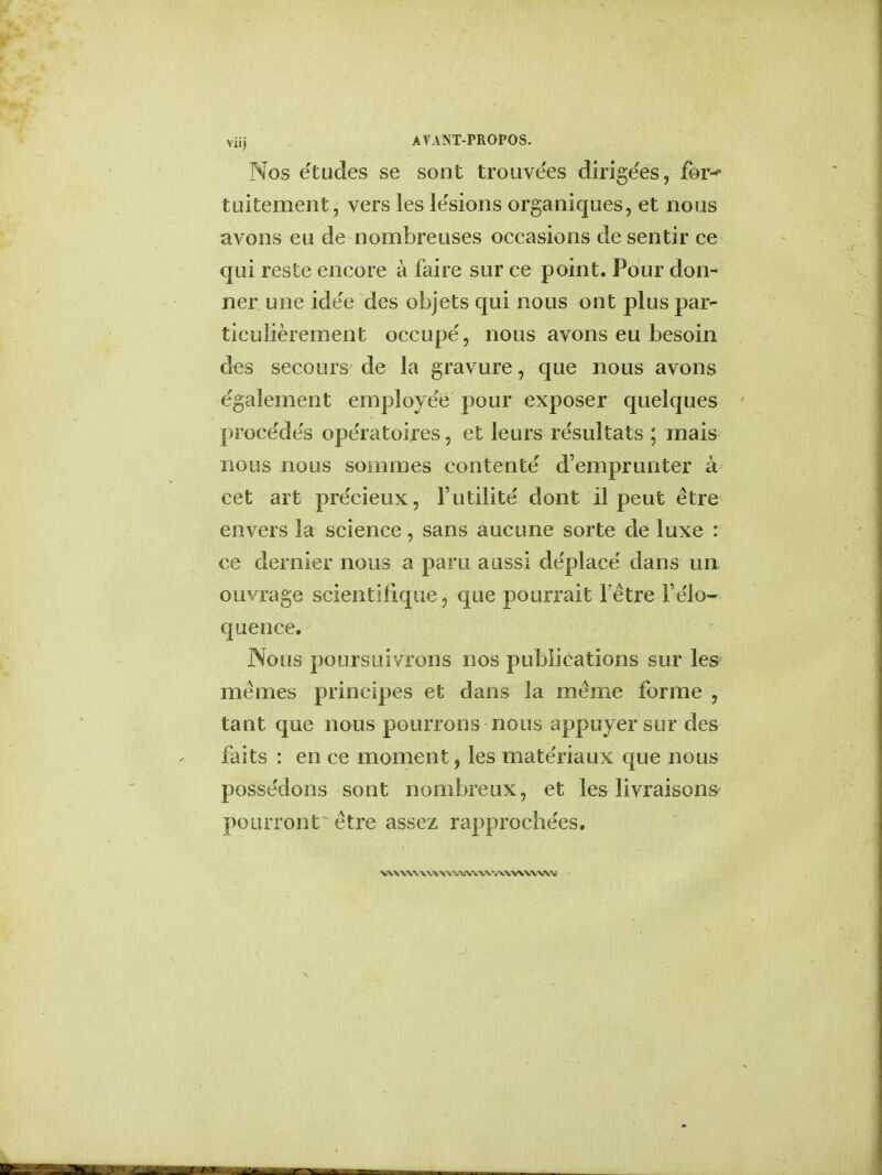 viij AVANT-PROPOS. Nos etudes se sont trouve'es dirige'es, for- tuitement, vers les le'sions organiques, et nous avons eu de nombreuses occasions de sentir ce qui reste encore a faire sur ce point. Pour don- ner une idee des objets qui nous out plus par- ticulierement occupe, nous avons eu besoin des secours de la gravure , que nous avons egalement employee pour exposer quelques procedes ope'ratoires, et leurs resultats ; mais nous nous sommes conterite d'emprunter a cet art precieux, l'utilite dont il peut etre envers la science, sans aucune sorte de luxe : ce dernier nous a paru aussi de'place dans un ouvrage scientirique, que pourrait Fetre l'e'lo- quence. Nous poursuivrons nos publications sur les memes principes et dans la meme forme , tant que nous pourrons nous appuyer sur des faits : en ce moment ? les mate'riaux que nous possesions sont nombreux, et les livraisons poiuTont etre assez rapproche'es. V<t'VV\I\'V\IW,V\J\iVWVj\IVVVMVW»)