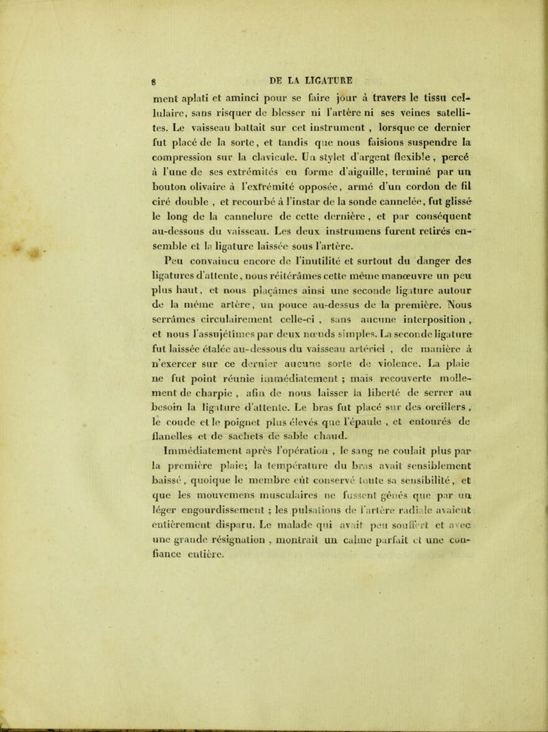 ment aplati et aminci pour se faire jour a travers le tissu eel- lulaire, sans risquer de blesser ni l'artere ni ses veines satelli- tes. Le vaisseau battait sur cet instrument , lorsque ce dernier fut place de la sorte, et tandis que nous faisions suspendre la compression sur la clavicule. Un stylet d'argent flexible , perc^ a Tune de ses extremites en forme d'aiguille, termine par un bouton olivaire a l'exrremite opposee, arme d'un cordon de fil cire double , et recourbe a l'instar de la sonde cannelee, fut glisse le long de la cannelure de cette derniere , et par consequent au-dessous du vaisseau. Les deux instrumens furent retires en- semble et la ligature laissee sous l'artere. Peu convaiucu encore de linutilite et surtout du danger des ligatures d'atlente, nous reiterames cette meine manoeuvre un peu plus haut, et nous placames ainsi une seconde ligiture aulour de la meme artere, un pouce au-dessus de la premiere. Nous serrames circulairement celle-ci , sans aucune interposition, et nous I'assujeliines par deux na uds simples. La seconde ligature fut laissee etalee au-dessous du vaisseau arteriel , de maniere a n'exercer sur ce dernier aucurie sorte de violence. La plaie ne fut point reunie iaimediatement ; mais recouverte molle- ment de charpie , afia de nous laisser la liberie de scrrer au besoin la ligiture d'altenle. Le bras fut place sur des oreillers , le coude et le poignet plus eleves que l'epaule , et enloures de Handles ct de sachets de sable chaud. Immediatement apres l'operatiou , le sang ne coulait plus par la premiere plaie; la temperature du bras avait sensiblement baisse, quoique le mcmbre cut conserve toute sa sensibilite, et que les mouvemens musculaires ne fussenl genes que par im leger engourdissement ; les pulsations de l'artere radiale av.aient entierement disparu. Le malade qui avait peu soufirrt et aved une grande resignation , montrait un caime parfait ct une con- fiance euliere.