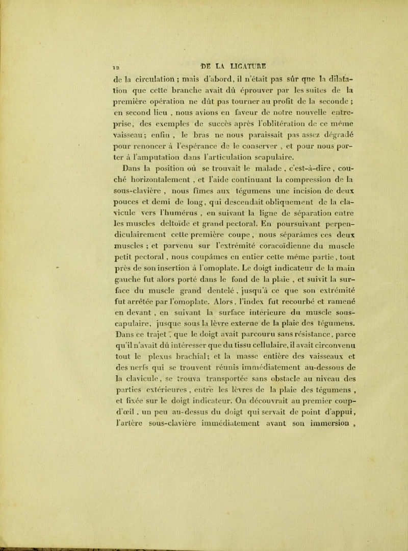 dc la circulation ; mais d'abord, il n'etait pas stir que In dilata- tion que cette branche avait du eprouver par les suites de la premiere operation ne dut pas tourner au profit dc la seconde ; en second lieu , nous avions en faveur de notre nouvelle entre- prise, des exemples de succes apres l'obliteration de ce merae vaisseau; enfin , le bras ne nous paraissait pas asscz degrade pour renoncer a l'esperance de le conserver , et pour nous por- ter a l'amputation dans l'articulalion srapulaire. Dans la position ou se trouvait le malade , c'est-a-dire , cou- che horizontalement , et l'aide continuant la compression de la sous-claviere , nous fimes aux tegumens une incision de deux pouces et demi de long, qui descendait obliquement de la cla- vicule vers l'humerus , en suivant la ligne de separation enlre les muscles deltoide et grand pectoral. En poursuivant perpen- diculaircment cette premiere coupe , nous separames ces deux muscles ; et parvenu sur l'extremite coracoidienne du muscle petit pectoral , nous coupames en entier cette meme parlie, tout pres de son insertion a lomoplate. Le doigt indicateur de la main gauche fut alors porte dans le fond de la plaie , et suivit la sur- face du muscle grand dentele , jusqu'a ce que son extremile fut arretee par l'omoplate. Alors , l'index fut recourbe et ramene en devant , en suivant la surface interieure du muscle sous- capulaire, jusque sous la levre externe de la plaie des tegumens. Dans ce trajet J que le doigt avait parcouru sans resistance, parce qu'il n'avait du interesser que du tissu cellulaire, il avait circonvenu tout le plexus brachial; et la masse entiere des vaisseaux et des nerfs qui se trouvent renins immcdiatement au-dessous de la clavicule, se trouva transportee sans obstacle au niveau des parlies exterieures , entire les levres de la plaie des tegumens , et fixee sur le doigt indicateur. On decouvrait au premier coup- d'oeil , un peu au-dessus du d<>igt qui servait de point d'appui, Varlere sous-claviere immcdiatement avant son immersion ,