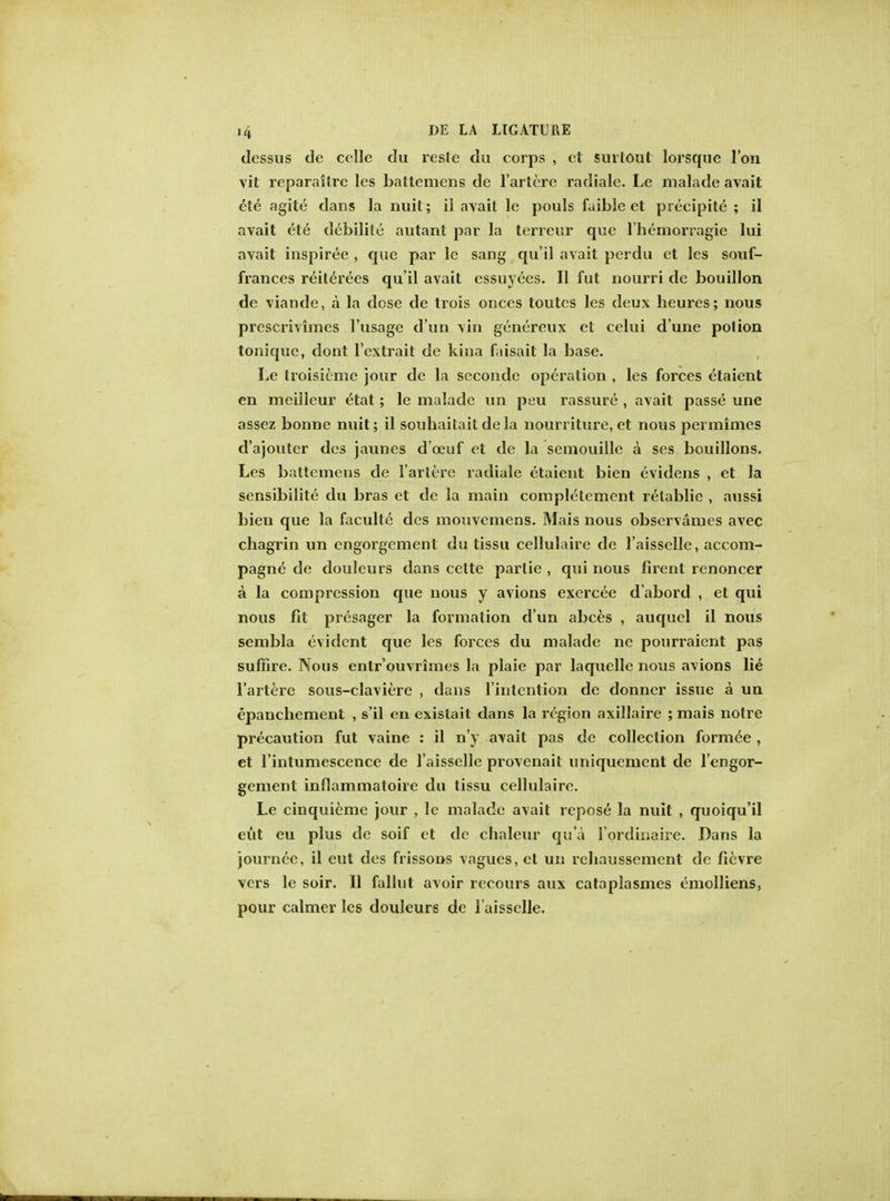 dessus de celle du resle du corps , et surtoul lorsque Ton vit reparaitre les battemens de 1'artere radiale. Le malade avait ete agite dans la nuit; il avait le pouls faible et preeipite ; il avait ete debilite autant par la terreur que l'bemorragie lui avait inspiree , que par le sang qu'il avait perdu et les souf- frances reiterees qu'il avait cssuyees. II fut nourri de bouillon de viande, a la dose de trois onces toutcs les deux heures; nous prescrivimes l'usage d'un vin genereux et celui d'une potion toniquc, dont l'cxtrait de kina faisait la base. Le troisicmc jour de la seconde operation , les forces etaient en mcilleur etat; le malade un peu rassure , avait passe une assez bonne nuit; il souhaitait de la nourriture, et nous permimes d'ajouter des jaunes d'ceuf et de la semouille a ses bouillons. Les battemens de 1'artere radiale etaient bien evidens , et la sensibilite du bras et de la main completement relablie , aussi bien que la faculte des mouvcmens. Mais nous observances avec chagrin un engorgement du tissu cellulaire de l'aisselle, accom- pagne de douleurs dans cette parlie , qui nous firent renoncer a la compression que nous y avions exercee d abord , et qui nous fit presager la formation d'un abces , auquel il nous sembla evident que les forces du malade ne pourraient pas suffire. Nous entr'ouvrimes la plaie par laquelle nous avions lie 1'artere sous-claviere , dans l'intention de donner issue a un epanchement , s'il en existait dans la region axillaire ; mais notre precaution fut vaine : il n'y avait pas de collection formee , et l'intumescence de l'aisselle provenail uniquement de l'engor- gement inflammatoire du tissu cellulaire. Le cinquieme jour , le malade avait repose la nuit , quoiqu'il eut eu plus de soif et de chaleur qua I'ordkjaire. Dans la journee, il eut des frissons vagues, el un rehaussement de fievre vers le soir. II fallut avoir recours aux cataplasmes emolliens, pour calmer les douleurs de l'aisselle.