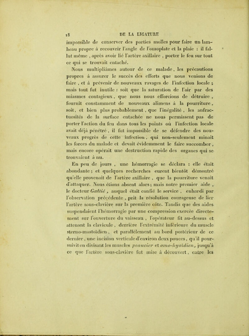 impossible de conserver des parties molles pour faire tin Iani- beau propre a recouvrir Tangle de l'omoplate et la plaie : il fal- lut memc , apres avoir lie l'artere axillaire , porter le feu sur tout ce qui se trouvait entache. Nous mullipliames autour de ce malade, les precautions propres a assurer le succcs des efforts que nous venions de faire , et a prevenir de nouveaux ravages de l'infection locale ; mais tout fut inutile : soit que la saturation de fair par des miasmes contagieux, que nous nous efforcions de detruire , fournit constamment de nouveaux alimens a la pourriture, soil , et bien plus probablement , que l'inegalite , les anfrac- tuosites de la surface entachee ne nous permissent pas de porter faction du feu dans tous les points ou l'infection locale avait deja penetre , il fut impossible de se defendre des nou- veaux progres de cette infection , qui non-seulement minait les forces du malade et devait evidemment le faire succomber T mais encore operait une destruction rapide des organes qui se trouvaicnt a nu. En peu de jours , une hemorragie se declara : elle etait abondanle; et quelques recherches eurent bientot demontre qu'elle provenait de l'artere axillaire , que la pourriture vcnait d'altaquer. Nous etions absent alors; mais notre premier aide r le docteur Galtie , auquel etait confie le service , enhardi par l'observation precedenle , prit la resolution courageuse de lier l'artere sous-claviere sur la premiere cote. Tandis que des aides suspendaient l hemorragie par une compression exercee directe- ment sur l'ouverture du vaisseau , l'operateur fit au-dessus et attenant la clavicule , derriere l'cxlremite inferieure du muscle sterno-mastoidien , et parallelement au bord posterieur de ce dernier, une incision verticale d'environ deux pouces, qu'il pour- suiviten divisant les muscles peaucier et omo-hyoldien, jusqu'a ce que l'artere sous-claviere fut mise a decouvert, cnlre les