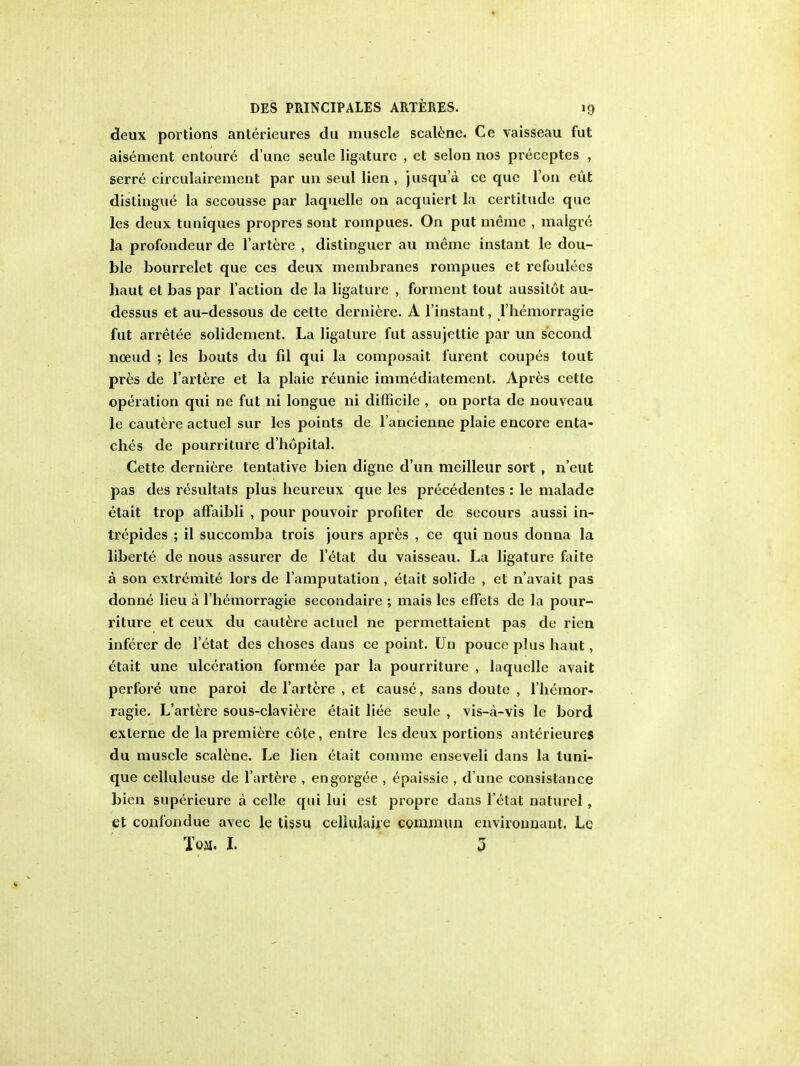 deux portions anterieures du muscle scalane. Ce vaisseau fut aisement entoure d une seule ligature , et selon nos preceptes , serre circulairement par un seul lien, jusqu'a ce que Ton eut distingue la secousse par laquelle on acquiert la certitude que les deux tuniques propres sont rompues. On put meme , malgre la profondeur de l'artere , distinguer au meme instant le dou- ble bourrelet que ces deux membranes rompues et refoulees haut et bas par Taction de la ligature , forment tout aussitot au- dessus et au-dessous de cette derniere. A l'instant, l'hemorragie fut arretee solidement. La ligature fut assujettie par un second noeud ; les bouts du fil qui la composait furent coupes tout pres de l'artere et la plaie reunie immediatemenl. Apres cette operation qui ne fut ni longue ni difficile , on porta de nouveau le cautere actuel sur les points de l'ancienne plaie encore enta- ches de pourriture d'hopital. Cette derniere tentative bien digne d'un meilleur sort , n'eut pas des resultats plus heureux que les precedentes : le malade etait trop affaibli , pour pouvoir profiter de secours aussi in- trepides ; il succomba trois jours apres , ce qui nous donna la liberte de nous assurer de l'etat du vaisseau. La ligature faite a son extremite lors de l'amputation , etait solide , et n'avait pas donne lieu a l'hemorragie secondaire ; mais les effets de la pour- riture et ceux du cautere actuel ne permettaient pas de rien inferer de l'etat des choses dans ce point. Un pouceplus haut, etait une ulceration formee par la pourriture , laquelle avail perfore une paroi de l'artere , et cause, sans doute , l'liemor- ragie. L'artere sous-claviere etait liee seule , vis-a-vis le bord externe de la premiere cote, entre les deux portions anterieures du muscle scalene. Le lien etait comme enseveli dans la tuni- que celluleuse de l'artere , engorgee , epaissie , d une consistance bien superieure a celle qui lui est propre dans l'etat naturel , et confondue avec le tissu celiulaire commun environnant. Le Toil. I. 3