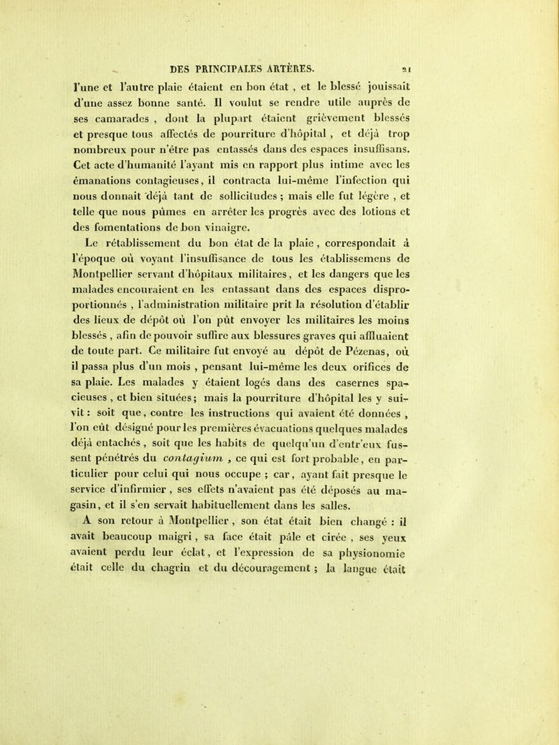 l'une ct l'autre plaie Etaient en bon etat , et le blesse jouissait d'urie assez bonne sante. II voulut se rendre utile aupres de ses camarades , dont la plup.vrt etaient grievement blesses et presque tons affectes de pourriture d'hopital , et deja trop nombreux pour n'elre pas entasses dans des espaces insuffisans. Cet acte d'humanite l'ayant mis en rapport plus intime avec les emanations contagieuses, il contracta lui-meme l'infection qui nous donnait deja tant de sollicitudes ; mais elle fut legere , et telle que nous pumes en arreter les progres avec des lotions et des fomentations de bon vinaigrc. Le r^tablissement du bon etat de la plaie , correspondait a l'epoque ou voyant l'insuffisance de tous les etablissemens de Montpellier servant d'hopitaux militaires, et les dangers que les malades encouraient en les entassant dans des espaces dispro- portionnes , l'administration militaire prit la resolution d'etablir des lieux de depot oii I on put envoyer les militaires les moins blesses , afin de pouvoir suffire aux blessures graves qui affluaient de toute part. Ce militaire fut envoye au depot de Pezenas, ou il passa plus d'un mois , pensant lui-meme les deux orifices de sa plaie. Les malades y etaient loges dans des casernes spa- cieuses , et bien situees; mais la pourriture d'hopital les y sui- vit: soit que, contre les instructions qui avaient ete donnees , Ton eut designe pour les premieres evacuations quelques malades deja entaches , soit que les habits de quelqu'un d'entr'eux fus- sent penetres du contagimn , ce qui est fort probable, en par- ticulier pour celui qui nous occupe ; car, ayant fait presque le service d'infirmier , ses effets n'avaient pas ete deposes au ma- gasin, et il s en servait habituellement dans les salles. A son retour a Montpellier , son etat etait bien change : il avait beaucoup maigri, sa face etait pale et ciree , ses yeux avaient perdu leur eclat, et l'expression de sa physionomie etait celle du chagrin et du decouragement; la langue etait