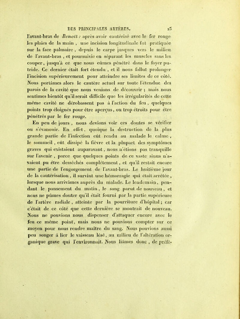 l'avant-bras de Benoil: apres avoir cauterise avec le fer rouge les plaies de la main , une incision longitudinale fut pratiquee sur la face palmaire , depuis le carpe jusques vers le milieu de l'avant-bras , et poursuivie en separant les muscles sans les couper, jusqu'a ce que nous eumes penetre dans le foyer pu- tride. Ce dernier etail fort etendu , et il nous fallut prolonger l'incision superieurement pour alteindre ses lhnites de ce cote. Nous portames alors le cautere actuel sur toute l'etendue des parois de la cavite que nous venions de decouvrir ; mais nous sentimes bientot qu'il serait difficile que les irregularites de celte meme cavite ne derobassent pas a Taction du feu , quelques points trop eloignes pour etre apercus, ou trop etroits pour etre penetres par le fer rouge. En peu de jours , nous devions voir ces doutes se verifier ou s'evanouir. En effet, quoique la destruction de la plus grande partie de l'infection eiit rendu au malade le calme , le sommeil , eut dissipe la fievre et la plupart des symptomes graves qui exislaient auparavant, nous n'elions pas tranquille sur l'avenir , parce que quelques points de ce vaste siuus n'a- vaient pu etre desseches completement, et qu'il restait encore une partie de l'engorgement de l'avant-bras. Le huitieme jour de la cauterisation , il survint une hemorragie qui elait arretee , lorsque nous arrivames aupres du malade. Le lendemain, pen- dant le pansement du matin , le sang parut de nouveau , et nous ne pumes douter qu'il etait fourni par la partie superieure de l'artere radiale , atteinte par la pourriture d'hopital; car e'etait de ce cote que cette derniere se mon trait de nouveau. Nous ne pouvions nous dispenser d'attaquer encore avec le feu ce meme point , mais nous ne pouvions compter sur ce moyen pour nous rendre maitre du sang. Nous pouvions aussi peu songer a lier le vaisseau lese, au milieu de l'alleration or- ganique grave qui 1'environnait. Nous liames done , de prcfe-