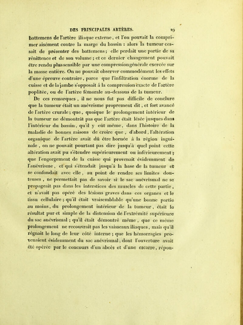 battemens de l'artere iliaque externe, et Ton pouvait la compri- mer aisement contre la marge du bassin : alors la tumeur ces- sait de presenter des battemens; elle perdait une partie de sa renittence et de son volume ; et ce dernier changement pouvait etre rendu plus sensible par une compression generale exercee sur la masse entiere. On ne pouvait observer commodement les efFets d'une epreuve contraire, parce que Tin filtration enorme de la cuisse et de la jambe s'opposait a la compression exacte de l'artere poplitee, ou de l'artere femorale au-dessous de la tumeur. De ces remarques , il ne nous fut pas difficile de conclure que la tumeur etait un anevrisme proprement dit, et fort availed de l'artere crurale; que, quoique le prolongement interieur de la tumeur ne demontrat pas que l'artere etait lesee jusques dans l interieur du bassin, qu'il y eut merae, dans l'histoire de la maladie de bonnes raisons de croire que , d'abord, l'alteration organique de l'artere avait du etre bornee a la region ingui- nale , on ne pouvait pourtant pas dire jusqu'a quel point cctte alteration avait pu s'etendre superieurement ou inferieurement; que l'engorgement de la cuisse qui provenait evidemment de 1'anevrisme , et qui s'etendail jusqu'a la base de la tumeur et se confondait avec elle , au point de rendre ses limites dou- teuses , ne permettait pas de savoir si le sac anevrismal ne se propageait pas dans les interstices des muscles de cette partie , et n'avait pas opere des lesions graves dans ces organes et le tissu cellulaire ; qu'il etait vraisemblable qu'une bonne partie aumoins,du prolongement interieur de la tumeur, etait le resultat pur et simple de la distension de l'extremite superieure du sac anevrismal ; qu'il etait demontre meme , que ce meme prolongement ne recouvrait pas les vaisseaux iliaques, mais qu'il regnait le long de leur cote interne ; que les hemorragies pro- venaient evidemment du sac anevrismal, dont l'ouverture avait ete operee par le concours d'un abces et d'une escarre, repon-