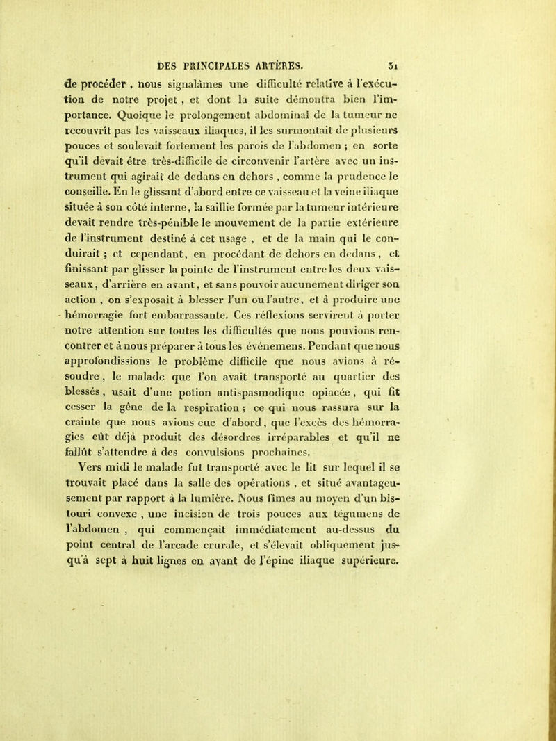 tie proceder , nous signalames une difficulte relative a l'exccu- tion de notre projet , et dont la suite demontra bien 1'im- portance. Quoique le prolongement abdominal de la tumeur ne recouvrit pas les vaisseaux iliaques, il les surmontait dc plusieurs pouces el soulevait fortement les parois de labdomen ; en sorte qu'il devait etre tres-difficile de circonvenir l'artere avec un ins- trument qui agirail de dedans en dehors , comme la prudence le conseille. En le glissant d'abord entre ce vaisseau et la veiue iliaque situee a son cote interne, la saillie formee par la tumeur interieure devait rendre tres-penible le mouvement de la partie exterieure de l'instrument destine a cet usage , et de la main qui le con- duirait ; et cependant, en procedant de dehors en dedans , et finissant par glisser la pointe de l'instrument entre les deux vais- seaux, d'arriere en avant, et sans pomoiraucunementdiriger son action , on s'exposait a blesser l'un oul'autre, et a produire une bemorragie fort embarrassante. Ces reflexions servirent a porter notre attention sur toutes les difficulles que nous pouvions rcn- contrer eta nous preparer a tous les evenemens. Pendant que nous approfondissions le probleme difficile que nous avions a re- soudre , le malade que Ton avait transports au quartier des blesses , usait d'une potion antispasmodique opiacee , qui fit cesser la gene de la respiration; ce qui nous rassura sur la crainle que nous anions eue d'abord, que l'exces des hemorra- gies eut deja produit des desordres irreparables et qu'il ne fallut s'attendre a des convulsions prochaines. Vers midi le malade fut transports avec le lit sur lequel il se trouvait placS dans la salle des operations , et situe avantageu- sement par rapport a la lumiere. Nous fimes au moyen d'un bis- touri convexe , une incision de trois pouces aux tegumens de 1'abdomen , qui commencait immediatement au-dessus du point central de l'arcade crurale, et s'elevait obliquement jus- qu a sept a huit lignes en. avant de I epiue iliaque superieure.