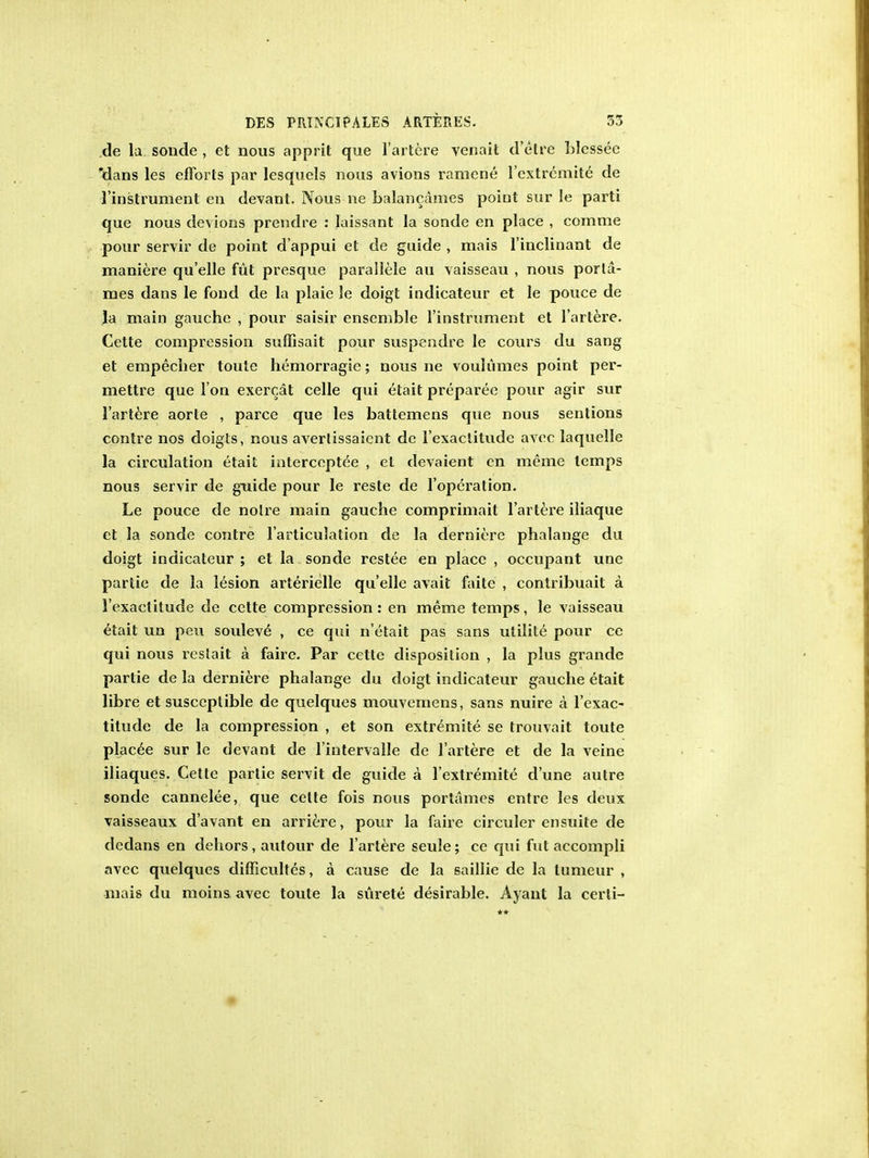 de la sonde , et nous apprit que l'artere venait d'etre hlessee 'dans les efforts par lesquels nous avions ramene l'cxtremite de l'instrument en devant. Nous ne balancames poiut sur le parti que nous devions prendre : Iaissant la sonde en place , comme pour servir de point d'appui et de guide , mais l'inclinant de maniere quelle fut presque parallele au vaisseau , nous porla- mes dans le fond de la plaie le doigt indicateur et le pouce de la main gauche , pour saisir ensemble l'instrument et l'artere. Cette compression suffisait pour suspendre le cours du sang et empecher toute hemorragic; nous ne voulumes point per- mettre que I on exercat celle qui etait preparec pour agir sur l'artere aorte , parce que les battemens que nous sentions contre nos doigts, nous avertissaient de 1'exaclitude avec laquelle la circulation etait intercepted , el devaient en meme temps nous servir de guide pour le reste de l'opcration. Le pouce de noire main gauche comprimait l'artere iliaque ct la sonde contre l'articulation de la derniere phalange du doigt indicateur ; et la sonde restee en place , occupant une partie de la lesion arterielle quelle avail faitc , contribuait a 1'exactitude de cette compression: en meme temps, le vaisseau etait un pen souleve , ce qui n'etait pas sans utilite pour ce qui nous restait a faire. Par cette disposition , la plus grande partie de la derniere phalange du doigt indicateur gauche etait libre et susceptible de quelques mouvemens, sans nuire a 1'exac- titude de la compression , et son extremite se trouvait toute placee sur le devant de l'intervalle de l'artere et de la veine iliaques. Cette partie servit de guide a 1'extremite d'une autre sonde cannelee, que celte fois nous portames entre les deux vaisseaux d'avant en arriere, pour la faire circuler en suite de dedans en dehors , autour de l'artere seule; ce qui fut accompli avec quelques difficultes, a cause de la saillie de la lumeur , mais du moins avec toute la siirete desirable. Ayant la cerli-