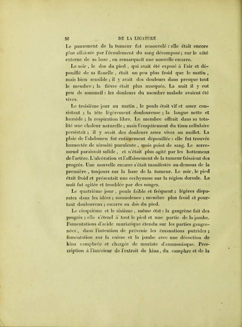 Le pansement de la tumeur fut renouvele : elle etait encore pius aflfaibsee par l'ecoulement du sang decompose; sur le cote exlerne de sa base , on remarquait line nouvelle escarre. Le soir , le dos du pied , qui avait ele expose a l air et de- pouille de sa flanelle , etait un peu plus froid que le matin , mais bien sensible ; il y avait des douleurs dans presque lout le membre; la fievre etait plus marquee. La nuit il y eut peu de sommeil : les douleurs du membre malade avaient et6 vives. Le troisieme jour au matin , le pouls etait vif et assez con- sistant ; la tete legerement douloureuse ; la langue nette et humide ; la respiration libre. Le membre offrait dans sa tota- lite une chaleur nalurelle ; mais l'empatement du tissu cellulaire persistait ; il y avait des douleurs assez vives au mollet. La plaie de l'abdomen fut enlierement depouillee : elle fut trouvee humectee de se>osite purulentc , mais point de sang. Le serre- nceud paraissait solide , et n'etait plus agite par les battemens del'artere. L'ulceration etl'arFaissement de la tumeur faisaient des progres. Une nouvelle escarre s'etait manifestee au-dessous de la premiere , toujours sur la base de la tumeur. Le soir, le pied etait froid et presentait une ecchymose sur la region dorsale. La nuit fut agitee et troublee par des songes. Le quatrieme jour , pouls faible et frequent ; legeres dispa- rates dans les idees ; somnolence ; membre plus froid et pour- tant douloureux ; escarre au dos du pied. Le cinquiemc et le sixicme , meme etat: la gangrene fait des progres ; elle s'etend a tout le pied et une parlie de la jambe. Fomentations d'acide muriatiqiie etendu sur les parties gangre- nees , dans l intention de prevenir les emanations putrides ; fomentation sur la cuisse et la jambe avec une decoction de kina camphree et chargee de muriate d'ammoniaque. Pres- cription a l'interieur de l'extrait de kina , du camphre et de la