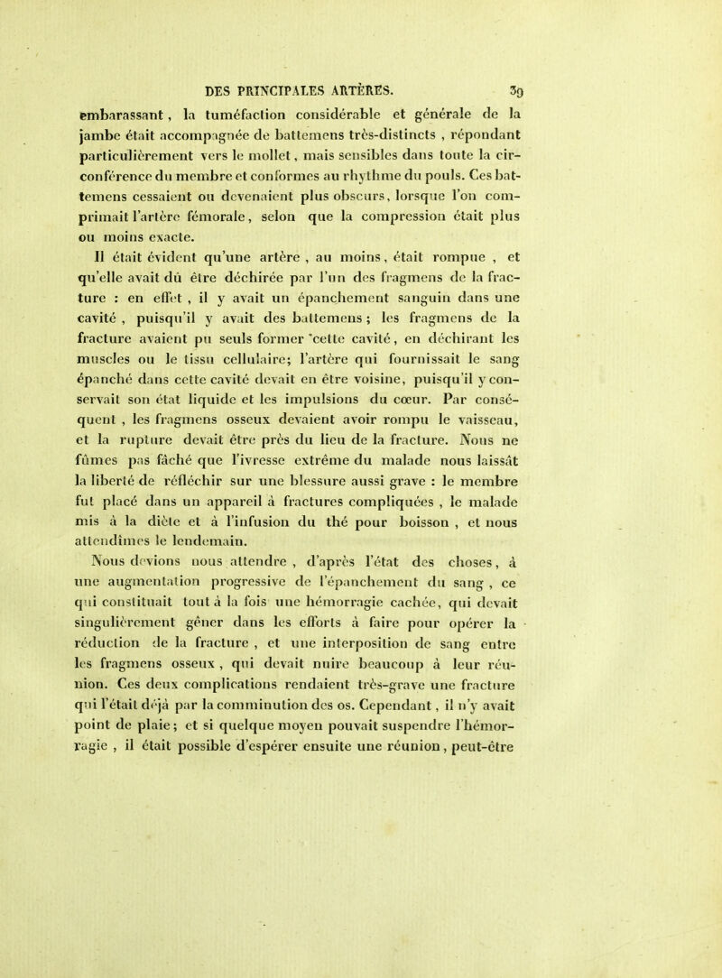 embarassant, la tumefaction considerable et generale de la jambe etait accompngnec de battemens tres-distincts , repondant particulierement vers le mollet, mais sensibles dans toute la cir- conference du membre et conformes au rhythme du pouls. Ces bat- temens cessaient on dcvenaient plus obscurs, lorsque Ton com- primait l'artere femorale, selon que la compression etait plus ou moins exacte. II etait evident qu'une artere , au moins, etait rompue , et qu'elle avait du etre dechiree par 1'un des fragmens de la frac- ture : en effet , il y avait un epanchement sanguin dans une cavite , puisqu'il y avait des battemens; les fragmens de la fracture avaient pu seuls former 'cette cavite, en dechirant les muscles ou le tissu cellulaire; l'artere qui fournissait le sang epanche dans cette cavite devait en etre voisine, puisqu'il y con- servait son etat liquide et les impulsions du coeur. Par conse- quent , les fragmens osseux devaient avoir rompu le vaisseau, el la rupture devait etre pres du lieu de la fracture. Nous ne fumes pas fache que l'ivresse extreme du malade nous laissat la liberie de reflechir sur une blessure aussi grave : le membre fut place dans un appareil a fractures compliquees , le malade mis a la diele et a l'infusion du the pour boisson , et nous attendimes le lcndemain. Nous devions nous atlendre , d'apres l'etat des choses, a une augmentation progressive de 1'epanchement du sang , ce qui constituait tout a la fois une hemorragie cachee, qui devait singulierement gener dans les efforts a faire pour operer la reduclion de la fracture , et une interposition de sang entre Its fragmens osseux , qui devait nuire beaucoup a leur reu- nion. Ces deux complications rendaient tres-grave une fracture qui Fetait d(;ja par la comminution des os. Cependant, il n'y avait point de plaie; et si quelque moyen pouvait suspendre l'hemor- ragie , il etait possible d'esperer ensuite une reunion, peut-etre