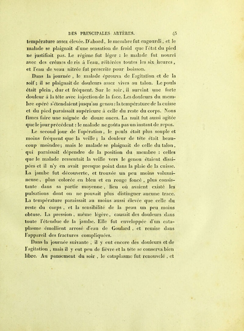 temperature assez elevee. D'abord, le menibre fut cngourdi, et le malade se plaignait d une sensation de froid que l'etat du pied lie justifiait pas. Le regime fut leger : le malade fut nourri avec des cremes de ris a l'eau, reiterees toutes les six hcures , et l'eau de veau nitree fut prescrite pour boisson. Dans la journee , le malade eprouva de 1'agitation et de la soif; il se plaignait de douleurs assez vives au talon. Le pouls etait plein , dur et frequent. Sur le soir, il survint une forte douleur a la tete avec injection de la face. Les douleurs du mem- bre opere s'etendaient jusquau genou: la temperature de lacuisse et du pied paraissait superieure a celle du reste du corps. Nous fimes faire une saignee de douze onces. La nuit fut aussi agitee que le jour precedent: le malade ne goula pas un instant de repos. Le second jour de l'operation, le pouls etait plus souple et moins frequent que la veille ; la douleur de tete etait beau- coup moindre; mais le malade se plaignait de celle du talon, qui paraissait dependre de la position du menibre : celles que le malade ressentait la veille vers le genou etaient clissi- pees et il n'y en avait presque point dans la plaie de la cuisse. La jambe fut decouverte, et trouvee un peu moins volumi- neusc , plus coloree en bleu et en rouge fonce , plus consis- tante dans sa partie moyenne , lieu ou avaicnt existe les pulsations dont on ne pouvait plus dislinguer aucune trace. La temperature paraissait au moins aussi elevee que celle du reste du corps , et la sensibilite de la peau un peu moins obtuse. La pression , menie legere, causait des douleurs dans toute l'etendue de la jambe. Elle fut enveloppee d un cata- plasme emollient arrose d'eau de Goulard , et remise dans l'appareil des fractures compliquees. Dans la journee suivantc , il y cut encore des douleurs et de 1'agitation , mais il y eut peu de ficvre et la tele se conserva bien libre. Au pansement du soir , le cataplasme fut renouvele , et