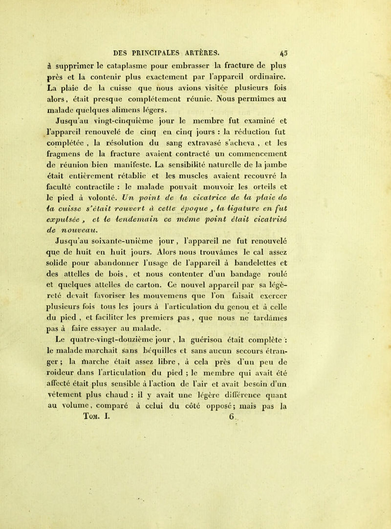 a supprimer le cataplasme pour embrasser la fracture de plus pres et la contenir plus exactement par l'appareil ordinaire. La plaie de la cuisse que nous avions visitee plusieurs fois alors, etait presque completement reunie. Nous permimes au maladc quelques alimens legers. Jusqu'au vingt-cinquieme jour le membre fut examine et l'appareil renouvele de cinq en cinq jours : la reduction fut completee , la resolution du sang extravase s'acheva , et les fragmens de la fracture avaient contracte un commencement de reunion bien manifeste. La sensibilite nalurelle de la jambe etait entitlement retablie et les muscles avaient recouvre la faculte contractile : le malade pouvait mouvoir les orteils et le pied a volonte. Un point de la cicatrice de la plaie de la cuisse s'elait rouvert d cetle epoque 3 la ligature en fat expulsee 3 et le lendemain ce meme point etait cicatrise de nouveau. Jusqu'au soixanle-unicme jour , l'appareil ne fut renouvele que de huit en huit jours. Alors nous trouvames le cal assez solide pour abandonner l'usage de l'appareil a bandelettes et des attelles de bois, el nous contenter d'un bandage roule et quelques attelles de carton. Ce nouvel appareil par sa lcge- rete devait favoriser les mouvemens que 1'on faisait exercer plusieurs fois tons les jours a 1'articulation du genou et a celle du pied , et faciliter les premiers pas , que nous ne tardanies pas a faire essayer au malade. Le quatre-vingl-douzieme jour , la guerison etait complete : le malade marchait sans bcquilles et sans aucun secours etran- ger; la marche etait assez libre, a cela pres d un peu de roideur dans 1'articulation du pied ; le membre qui avait ete affecte etait plus sensible a Taction de l'air et avait besoin d'un vetement plus chaud : il y avait une k'gere difference quant au volume, compare a celui du cote oppose; mais pas la Tom. I. 6