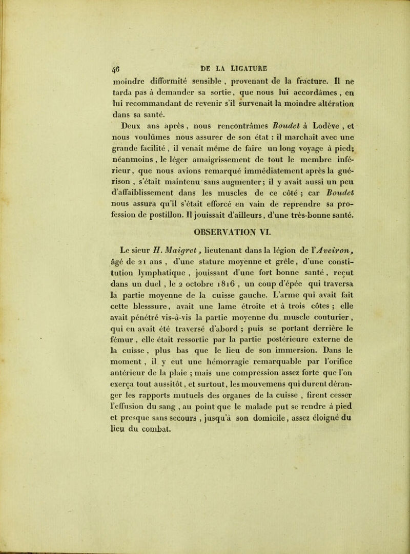 moindre difformite sensible , provenant de la fracture. II ne tarda pas a demander sa sortie, que nous lui accordames , en lui recommandant de revenir s'il survenait la moindre alteration dans sa sanle\ Deux ans apres , nous rencontrames Boudel a. Lodeve , et nous voulumes nous assurer de son etat : il marchait avec une grande facilite , il venait meme de faire un long voyage a pied; neanmoins , le leger amaigrissement de tout le membre infe- rieur, que nous avions remarque immediatement apres la gue- rison , s'etait maintenu sans augmenter; il y avait aussi un peu d aflaiblissement dans les muscles de ce cote ; car Boudet nous assura qu'il s'etait eflforce en vain de reprendre sa pro- fession de postilion. II jouissait d'ailleurs, d'une tres-bonne sante\ OBSERVATION VI. Le sieur H. Maigret, lieutenant dans la legion de XAveiron, age de 2 \ ans , d'une stature moyenne et grele, d une consti- tution lymphatique , jouissant d'une fort bonne sante , recut dans un duel , le 2 octobre 1816 , un coup d'epee qui traversa la partie moyenne de la cuisse gauche. L'arme qui avait fait cette blesssure, avait une lame etroite et a trois cotes ; elle avait penetre vis-a-vis la partie moyenne du muscle couturier, qui en avait et£ traverse d'abord ; puis se portant derriere le femur , elle £tait ressortie par la partie posterieure externe de la cuisse , plus bas que le lieu de son immersion. Dans le moment , il y eut une hemorragie remarquable par l'orifice anlerieur de la plaie ; mais une compression assez forte que Ton exerca tout aussitot, et surtout, lesmouvemens qui durent deran- ger les rapports mutuels des organes de la cuisse , firent cesser 1'cfTusion du sang , au point que le malade put se rendre a pied et presque sans secours , jusqua son domicile, assez eloigne du lieu du combat.