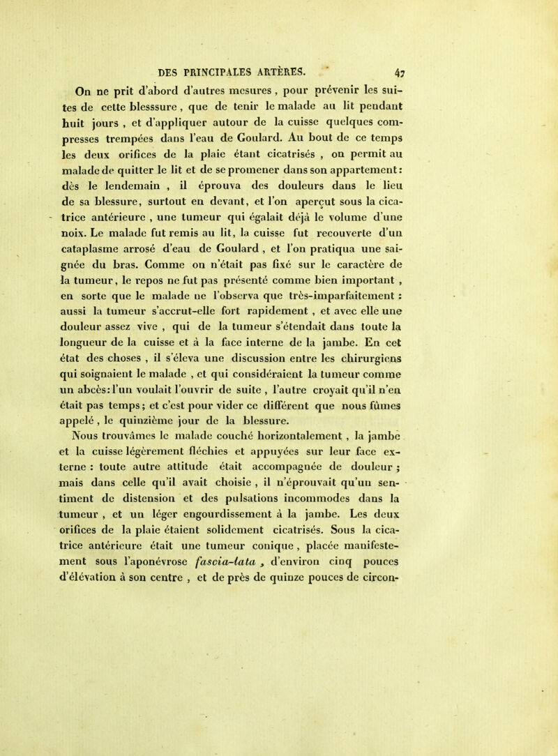 On ne prit d'abord d'autres mcsures , pour prevenir les sui- tes de cette blesssure , que de tenir le malade au lit pendant huit jours , et d'appliquer autour de la cuisse quelques com- presses trempees dans l'eau de Goulard. Au bout de ce temps les deux orifices de la plaie e^ant cicatrises , on permit au malade de quitter le lit et de sepromener dans son appartement: des le lendemain , il eprouva des douleurs dans le lieu de sa blessure, surtout en devant, el I on apercut sous la cica- - trice anterieure , une tumeur qui egalait deja le volume d une noix. Le malade fut remis au lit, la cuisse fut recouverte d'un cataplasme arrose d'eau de Goulard , et Ton pratiqua une sai- gnee du bras. Comme on n'etait pas fixe sur le caractere de la tumeur, le repos ne fut pas presente comme bien important , en sorte que le malade ue l'observa que tres-imparfaitement : aussi la tumeur s'accrut-elle fort rapidement , et avec elle une douleur assez vive , qui de la tumeur s'etendait dans toute la longueur de la cuisse et a la face interne de la jambe. En cet etat des choses , il s'eleva une discussion entre les chirurgiens qui soignaient le malade , et qui consideraient la tumeur comme un abces:l'un voulait l'ouvrir de suite , l'autre croyait qu'il n'en etait pas temps; et c'est pour vider ce different que nous fumes appele , le quinzieme jour de la blessure. Nous trouvames le malade couclie horizontalement , la jambe et la cuisse legerement flechies et appuyees sur leur face ex- terne : toute autre attitude etait accompagnee de douleur ; mais dans celle qu'il avait choisie , il n'eprouvait qu'un sen- timent de distension et des pulsations incommodes dans la tumeur , et un leger engourdissement a la jambe. Les deux orifices de la plaie elaient solidement cicatrises. Sous la cica- trice anterieure etait une tumeur conique , placee manifeste- ment sous l'aponevrose fascia-lata s d'environ cinq pouces d'elevation a son centre , et de pres de quiuze pouces de circon-