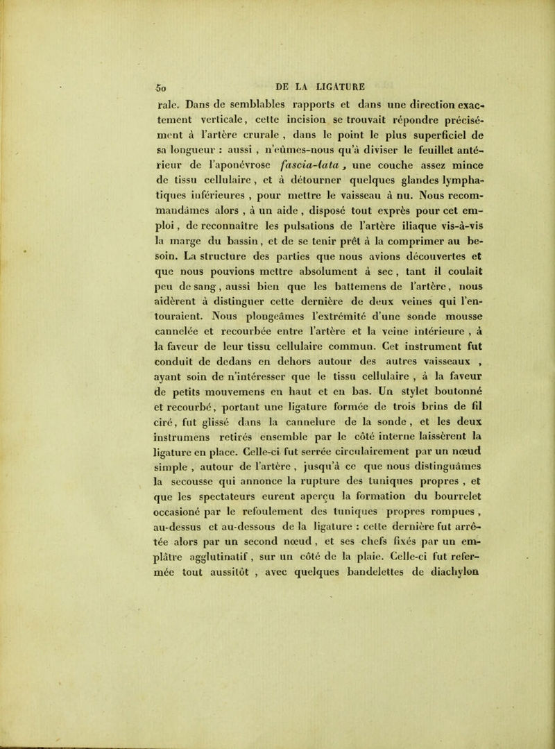 rale. Dans de semblables rapports et dans une direction exao tement verticale, celte incision se trouvait repondre precise- mcnt a l'artere crurale , dans le point le plus superficiel de sa longueur : aussi , n'eumes-nous qu'a diviser le feuillet ante- rieur de l'aponevrose fascia-lata, une couche assez mince de tissu cellulaire , et a detourner quelques glandes lympha- tiques iuferieures , pour mettre le vaisseau a nu. Nous recom- mandames alors , a un aide , dispose tout expres pour cet em- ploi, de reconnaitre les pulsations de l'artere iliaque vis-a-vis la marge du bassin, et de se tenir pret a la comprimer au be- soin. La structure des parties que nous avions decouvertes et que nous pouvions mettre absolument a sec , tant il coulait peu de sang, aussi bien que les battemens de l'artere, nous aiderent a distinguer cette derniere de deux veines qui l'en- touraient. Nous plongeames l'extremite d'une sonde mousse cannel^e et recourbee entre l'artere et la veine interieure , a la faveur de leur tissu cellulaire commun. Get instrument fut conduit de dedans en dehors autour des autres vaisseaux , ayant soin de n'interesser que le tissu cellulaire , a la faveur de petits mouvemens en haut et en bas. Un stylet boutonne et recourbe, portant une ligature formee de trois brins de fil cire, fut glisse dans la cannelure de la sonde, et les deux instrumens retires ensemble par le cote interne laisserent la ligature en place. Celle-ci fut serree circulairement par un noeud simple , autour de l'artere , jusqu'a ce que nous distinguames la secousse qui annonce la rupture des tuniques propres , et que les spectateurs eureut apercu la formation du bourrclet occasione par le refoulement des tuniques propres rompues , au-dessus et au-dessous de la ligature : celte derniere fut arres- tee alors par un second noeud , et ses chefs fixes par un em- platre agglutinatif , sur un cote de la plaie. Celle-ci fut refer- mee tout aussilot , avec quelques bandelettes de diachylon