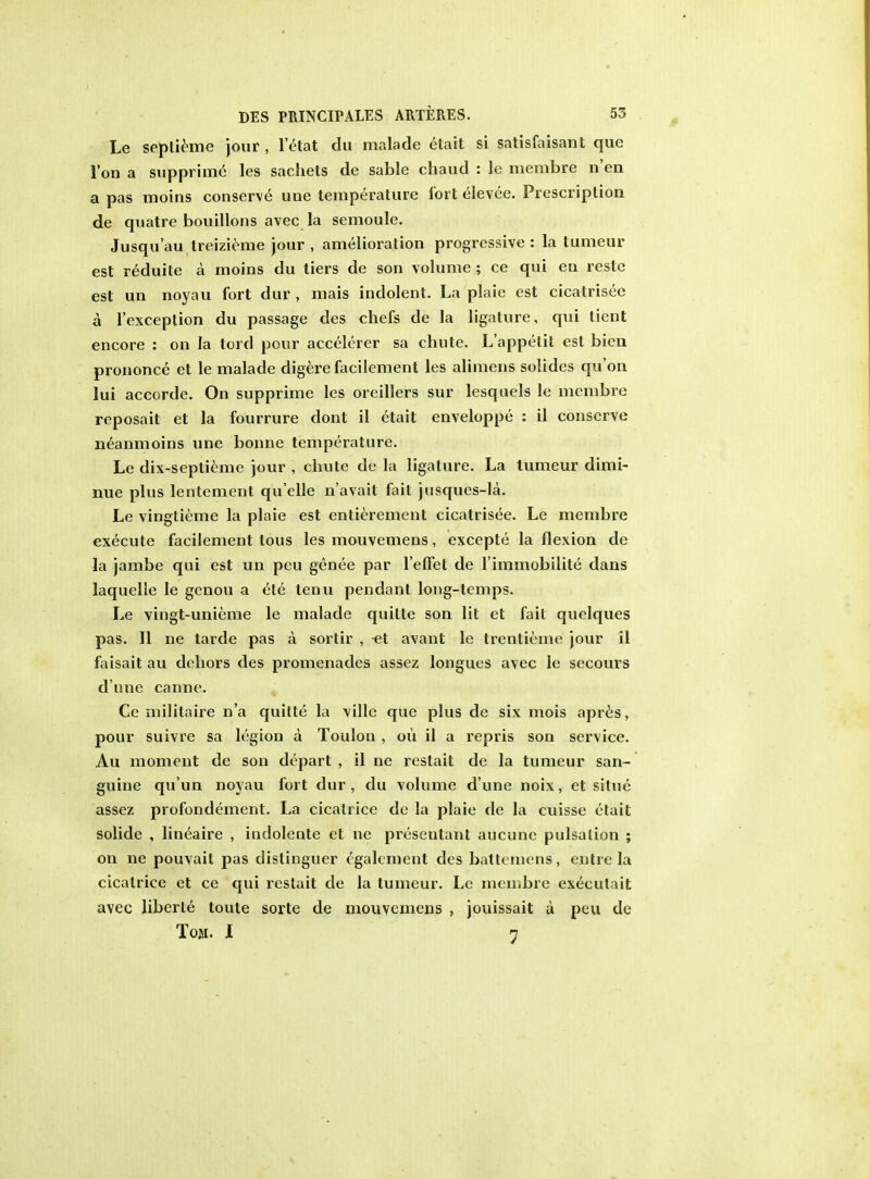 Le septieme jour , l'elat du malade etait si satisfaisant que Ton a supprime les sachets de sable chaud : le membre n'en a pas moins conserve uue temperature fort elevee. Prescription de quatre bouillons avec la semoule. Jusqu'au treizieme jour , amelioration progressive : la tumeur est reduite a moins du tiers de son volume ; ce qui en reste est un noyau fort dur , mais indolent. La plaie est cicatrisee a l'exception du passage des chefs de la ligature, qui tient encore : on la tord pour accelerer sa chute. L'appelit est bien prononce et le malade digere facilement les alimens solides qu'on lui accorde. On supprime les oreillers sur lesquels le membre reposait et la fourrure dont il etait enveloppe : il conserve neanmoins une bonne temperature. Le dix-septieme jour , chute de la ligature. La tumeur dimi- nue plus lentement qu'elle n'avait fait jusques-la. Le vingtieme la plaie est entierement cicatrisee. Le membre execute facilement tous les mouvemens, excepte la flexion de la jambe qui est un peu genee par 1'efFet de l immobilite dans laquelle le genou a ete tenu pendant long-temps. Le vingt-unieme le malade quilte son lit et fail quelques pas. II ne tarde pas a sortir , -et avant le trentieme jour il faisaitau dehors des promenades assez longues avec le secours d'une canne. Ce militaire n'a quitte la ville que plus de six mois apres, pour suivre sa legion a Toulon , ou il a repris son service. Au moment de son depart , il ne restait de la tumeur san- guine qu'un noyau fort dur, du volume dune noix, et situe assez profondement. La cicatrice de la plaie de la cuisse etait solide , lineaire , indolente et ne presenlant aucune pulsation ; on ne pouvait pas distinguer c'gakment des battemens, entre la cicatrice et ce qui restait de la tumeur. Le membre execulait avec liberie toute sorte de mouvemens , jouissait a peu de Tom. I 7