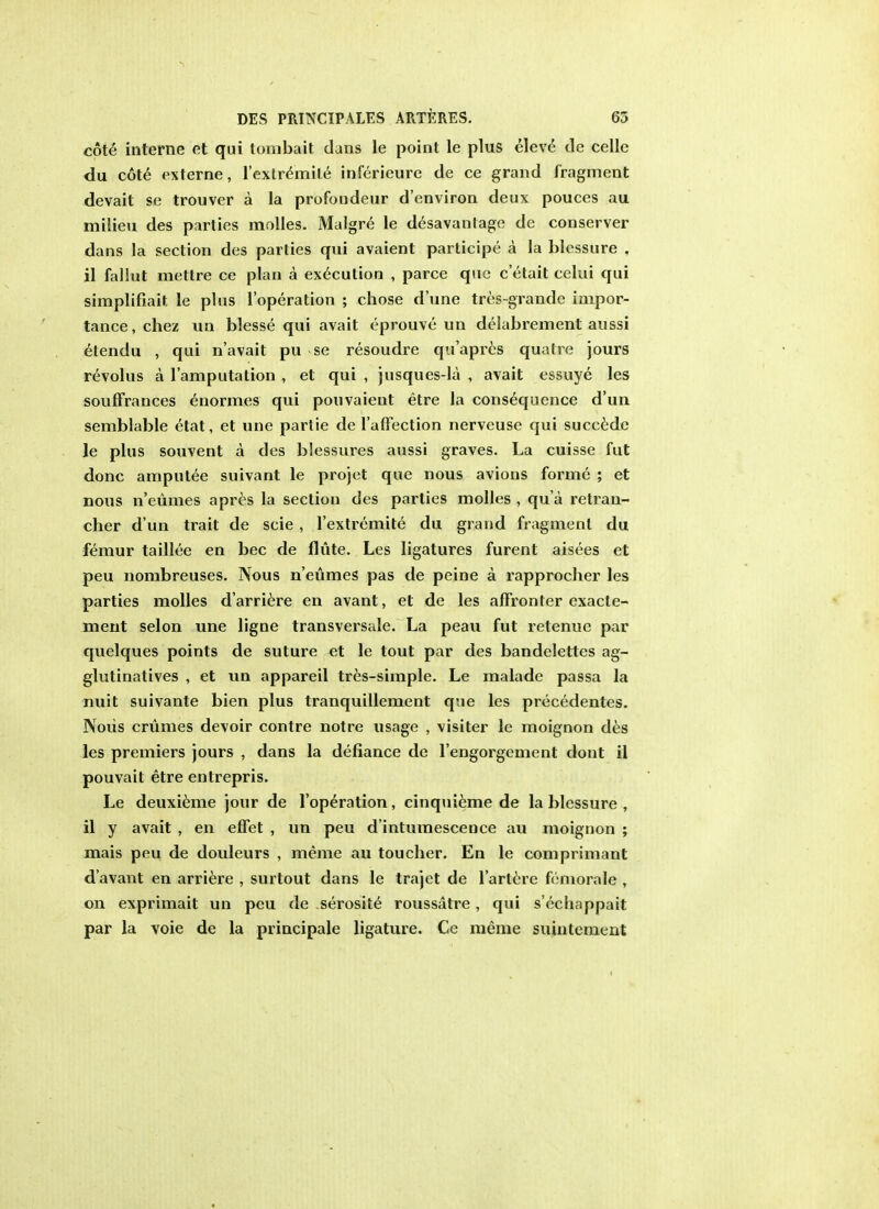 cote interne et qui tombait dans le point le plus eleve tie celle du cote externe, l'exlremile inferieure de ce grand fragment devait se trouver a la profoudeur d'environ deux pouces au milieu des parties molles. Malgre le desavanlage de conserver dans la section des parties qui avaient participe a la blcssure , il fallut mettre ce plan a execution , parce que c'etait celui qui simplifiait le plus l'operation ; chose d'une tres-grandc impor- tance, chez un blesse qui avait eprouve un delabrement aussi etendu , qui n'avait pu se resoudre qu'apres qualre jours revolus a l'amputation , et qui , jusques-la , avait essuye les souffrances enormes qui pouvaieut etre la consequence d'un semblable etat, et une partie de l'affection nerveuse qui succedc le plus souvent a des blessures aussi graves. La cuisse fut done amputee suivant le projet que nous avions forme ; et nous n'eumes apres la section des parties molles , qu a retran- cher d'un trait de scie , l'extremite du grand fragment du femur taillee en bee de flute. Les ligatures furent aisees et peu nombreuses. Nous n'eumes pas de peine a rapprocher les parties molles d'arriere en avant, et de les affronter exacte- ment selon une ligne transversale. La peau fut relenuc par quelques points de suture et le tout par des bandelettes ag- glutinatives , et un appareil tres-simple. Le malade passa la nuit suivante bien plus tranquillement que les precedentes. Nous crumes devoir contre notre usage , visiter le moignon des les premiers jours , dans la defiance de l'engorgement dont il pouvait etre entrepris. Le deuxieme jour de l'operation, cinquieme de la blessure , il y avait , en effet , un peu d'intumescence au moignon ; mais peu de douleurs , meme au toucher. En le comprimant d'avant en arriere , surtout dans le trajet de l'artere femorale , on exprimait un peu de serosite roussatre, qui s'echappait par la voie de la principale ligature. Ce meme suintement