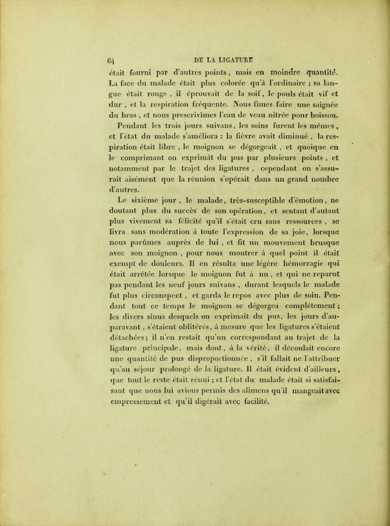 etait fourni par d'autrcs points , mais en moindre quantity. La face du malade etait plus coloree qua l'ordinaire ; sa lan- gue etait rouge , il cprouvait de la soif, le pouls etait vif et dur , et la respiration frequente. Nous finies faire une saignee du bras , et nous preserivimes l'eau de veau nitree pour boisson. Pendant les trois jours suivans, les soins furent les raemes, et l'etat du malade s'ameliora : la fievre avait diminue , la res- piration etait libre , le moignon se degorgeait , et quoique en le comprimant on exprimat du pus par plusieurs points , et notamment par le trajet des ligatures , cependant on s'assu- rait aisement que la reunion s'operait dans un grand nombre d'autres. Le sixieme jour , le malade, tres-susceptible demotion, ne doutant plus du succes de son operation, et sentant d'autant plus vivement sa felicite qu'il s'etait cru sans ressources , se livra sans moderation a toute l'expression de sa joie, lorsque nous parumes aupres de lui , et fit un mouvement brusque avec son moignon , pour nous montrer a quel point il elait exempt de douleurs. II en resulta une legere hemorragie qui etait arretee lorsque le moignon fut a nu , et qui ne reparut pas pendant les neuf jours suivans , durant lesquels le malade fut plus circonspect , et garda le repos avec plus de soin. Pen- dant tout ce temps le moignon se degorgea completement; les divers sinus desquels on exprirnait du pus, les jours d'au- paravant, s'etaient obliteres, a mesure que les ligatures s'etaient detachees; il n'en restait qu'un correspondant au trajet de la ligature principale, mais dont, a la verile, il decoulait encore une quanlilc de pus disproporlionnce , s'il fallait ne l allribuer qu'au sejour prolonge de la ligature. II etait evident d'aiiieurs , que lout le reste etait reuni; et l'etat du malade etait si salisfai- sant que nous lui avions permis des alimens qu'il mangeaitavec empressenient et qu'il digerait avec facilite,