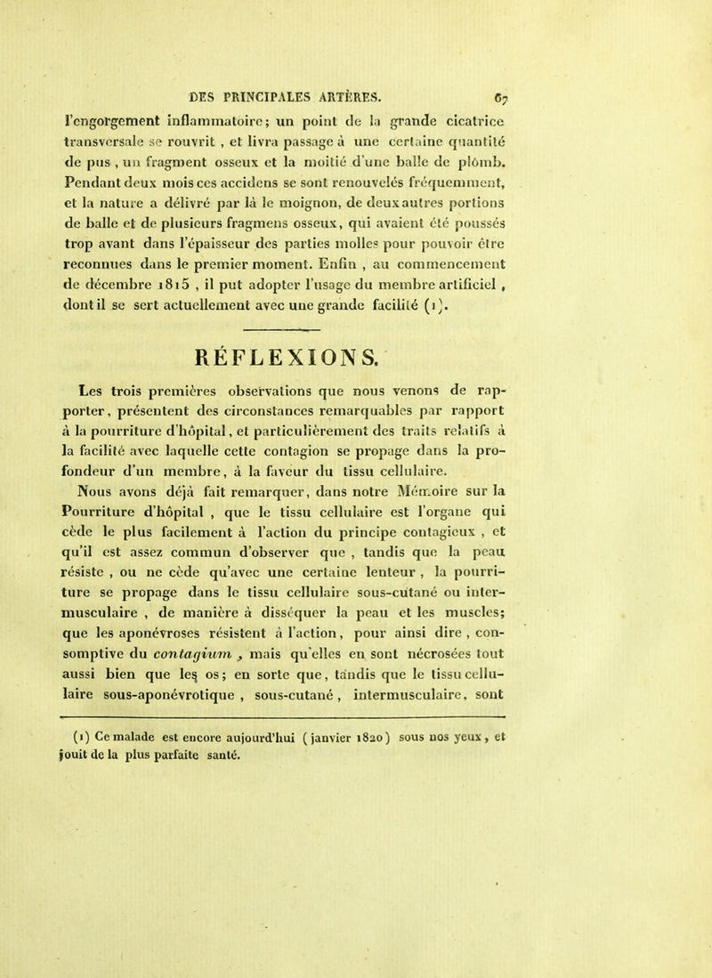 1'cngorgement inflamrnatoire; un point de la grande cicatrice transvcrsale se rouvrit , et livra passaged une cerlaine quantite de pus , im fragment osseux et la moitie d une balle de plOmb. Pendant deux moisces accidens se sont renouveles frequemment, et la nature a delivre par la le moignon, de deuxautres portions de balle et de plusieurs fragmens osseux, qui avaient ele pousses trop avant dans Tepaisseur des parties molle? pour pouvoir ctre reconnues dans le premier moment. Enfin , au commencement de decembre i8i5 , il put adopter l'usage du membre artificiel , dontil se sert actucllement avec une grande facilile (1). REFLEXIONS. Les trois premieres observations que nous venons de rap- porter, presentent des circonslances remarquables par rapport a la pourriture d'hopital, et particulierement des traits relatifs a la facilile avec laquelle cette contagion se propage dans la pro- fondeur d'un membre, a la faveur du tissu cellulaire. Nous avons deja fait remarquer, dans notre Merr.oire sur la Pourriture d'hopital , que le tissu cellulaire est l'organe qui cede le plus facilement a Taction du principe contagieux , et qu'il est assez commun d'observer que , tandis que la peau resiste , ou ne cede qu'avec une certaine lenteur , la pourri- ture se propage dans le tissu cellulaire sous-cutane ou inler- musculaire , de maniere a disstquer la peau et les muscles; que les aponevroses resistent a Taction, pour ainsi dire , con- somplive du contagium , mais qu elles en sont necrosees tout aussi bien que les^ os; en sorte que, tandis que le tissu cellu- laire sous-aponevrotique , sous-cutane, inlermusculaire, sont (1) Cemalade est encore aujourd'hui (janvier 1820) sous uos yeux, et jouit de la plus parfaite sante.