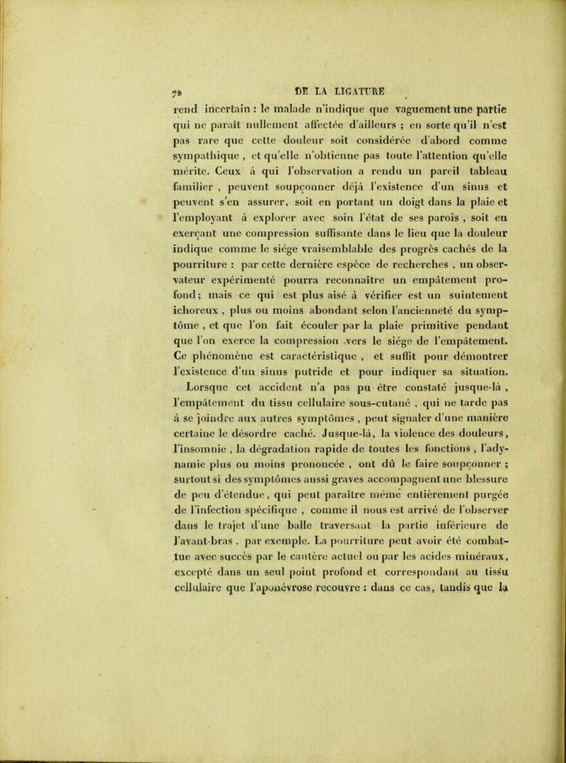 rend incertain: le malade n'indique que vaguement une partie qui ne parait nullement aftectee d'ailleurs ; en sorte qu'il nest pas rare que cette douleur soit consideree d'abord comme sympalhique , et quelle n'oblicnne pas toule l'attention quelle merite. Ceux a qui l'observalion a rendu un pareil tableau familier , peuvent soupconner deja l'existence d'un sinus et peuvent s en assurer, soit en portant un doigt dans la plaie et l'employant a explorer avec soiu l'etat de ses parois , soit en exercant une compression suffisante daus le lieu que la douleur indique comme le siege vraisemblable des progrcs caches de la pourriture : par cette derniere espece de recherches , un obser- vateur experimente pourra reconnaitre un empatement pro- foud; mais ce qui est plus aise a verifier est un suintement ichoreux , plus ou moins abondant selon l'anciennete du symp- tome , et que Ton fait ecouler par la plaie primitive pendant que I on exerce la compression .vers le siege de l'empatemenl. Ce phenomene est caracterislique , et suffit pour demontrer l'existence d'un sinus putride et pour indiquer sa situation. Lorsque cet accident n'a pas pu etre constate jusque-la , 1'empalement du tissu cellulaire sous-cutane , qui ne tarde pas a se joindre aux autres symptomes , peut signaler d'une maniere certaine le desordre cache. Jusque-la, la violence des douleurs, l'insomnie , la degradation rapide de toutes les fonctions , l'ady- namie plus ou moins prononcee , ont du le faire soupconner ; surtoutsi des symptomes aussi graves accompagnent une blessure de pcu d'etendue, qui peut paraitre meme entierement purgee de l'infection specifique , comme il nous est arrive de l'observer dans le trajet d une balle traversant la parlie inferieure de l'avant-bras , par exemple. La pourriture peut avoir ete combat- tue avec succes par le cautere acluel ou par les acides mineraux, exccpte dans un seul point profond et correspondant au tissu cellulaire que raponevrose recouvre : duns ce cas, tandis que la,