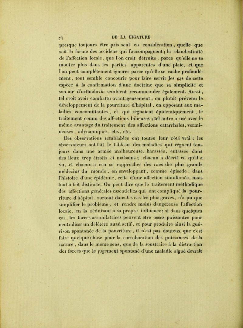 presque toujours etre pris seul en consideration , quelle que soit la forme ties accidens qui laccompagnent; la clandestinite de l'affection locale, que Ton croit detruile , parce quelle ne se montre plus dans les parties apparentes d'une plaie, et que Ton peut completement ignorer parce qu elle se cache profonde- ment, tout semble concourir pour faire servir les cas de cette espece a la confirmation d'une doctrine que sa simplicite et son air d'orthodoxie semblent recommander egalement. Aussi, tel croit avoir combattu avantageusement, ou plutot prevenu le developpement de la pourrilure d'hopital, en opposant aux ma- ladies concomittantes , et qui regnaient epidemiquement , le traitement connu des affections bilieuses ; tel autre a use avec le meme avantage du traitement des affections catarrhales, vermi- neuses , adynamiques, etc., etc. Des observations semblables out toutes leur cote vrai : les obsei'vateurs out fait le tableau des maladies qui regnent tou- jours dans une armee mnlheureuse, harassee, entassee dans des lieux trop etroits et malsains ; chacun a decrit ce qu'il a vu, et chacun a cru se rapprocher des vues des plus grands medecins du monde , en enveloppant, comme episode , dans I'hisloire d'une epidemic, cello d une affection simultanee, mais tout-a-fait dislincte. On pent dire que le traitement methodique des affections generales essentielies qui ont complique la pour- riture d'liepilal , surtout dans les cas les plus graves, n'a pu que simplifier le problcme , et rendre moins dangereuse l'affection locale, en la reduisant a sa propre influence; si dans quelques cas, les forces assiinilatrices peuvent etre assez puissantes pour neutraliser un deletere aussi aclif, et pour produire ainsi la gue- rison spontanee de la pouvriture , il n'est pas douteux que e'est faire quelque chose pour la corroboration des puissances de la nature , dans le meme sens, que de la souslraire a la distraction des forces que le jugement spontane d une maladie aigue devrait