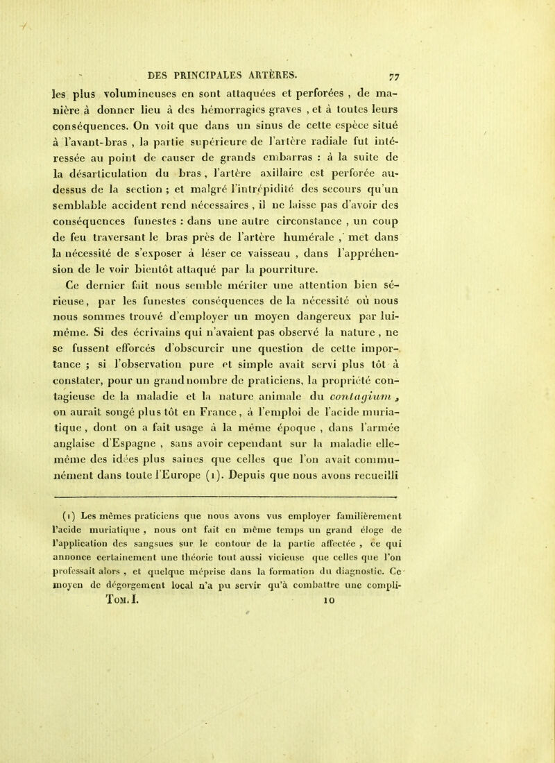 les plus volumineuses en sont altaquees et perforees , de ma- nure a donncr lieu a des hemorragies graves , et a toutes leurs consequences. On voit que dans un sinus de celte espece situe a l'avanl-bras , la partie superieure de l'artere racliale fut inle- ressee au point de causer de grands embarras : a la suite de la disarticulation du bras, l'artere axillaire est perforce au- dessus de la section ; et malgre lintrcpidile des secours qu'un semblable accident rend necessaires , il ne laisse pas d'avoir des consequences funestes : dans une autre circonstance , un coup de feu traversant le bras pros de l'artere humerale ,' met dans la necessile de s'exposer a leser ce vaisseau , dans l'apprehen- sion de le voir bientot attaque par la pourriture. Ce dernier fait nous semble meriler une attention bien se- rieuse, par les funestes consequences de la necessite ou nous nous sommes trouve d'employer un moyen dangercux par lui- meine. Si des ecrivains qui n'avaient pas observe la nature , ne se fussent efforces d'obscurcir une question de cette impor- tance ; si l'observalion pure et simple avail servi plus tot a constater, pour un grand nombre de praliciens, la propriety con- tagieuse de la maladie et la nature animale du conlagium 3 on aurait songe plus tot en France, a l'emploi de l'acide muria- tique , dont on a fait usage a la meme epoquc , dans l'armee anglaise d'Espagne , s;ms avoir cependanl sur la maladie elle- meme des idcies plus saines que cellos que I on avail commu- nement dans toule 1'Europe (1). Depuis que nous avons recueilli (1) Les m6mes praticiens que nous avons vus employer familierement l'acide muriatique , nous ont fait en meme temps un grand eloge de l'application des sangsues sur le contour de la partie aftectee , ce qui annonce certainement une tbeorie tout anssi vicieuse que celles que Ton professait alors , et quelque meprise dans la formation du diagnostic. Ce moyen de dc5gorgement local n'a pu servir qu'a combattre une compli- Tom.I. 10