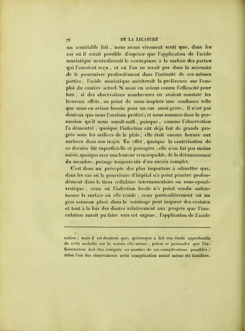 un semblable fait , nous avons vivement senti que, dans les cas oil il serait possible d'esperer que 1'application de l'acide muriatique neutraliserait le contagium a la surface des parties qui l'auraient recu , et ou Ton ne serait pas dans la necessity de le poursuivre profondement dans l'intimite de ces memes parties , l'acide murialique meriterait la preference sur l'em- ploi du cautere actuel. Si nous en avions connu l'efficacite pour lors , si des observations nombreuses en avaient constate les heureux effets , au point de nous inspirer une confiance telle que nous en avions besoin pour un cas aussi grave, il n'est pas douteux que nous l'aurions prefere; et nous somxnes dans la per- suasion qu'il nous auraifc suffi , puisque , comme l'observalion l a demontre , quoique l'infection eut deja fait de grands pro- gres sous les orifices de la plaie, elle etait encore bornee aux surfaces dans son trajet. En efFet , quoique la cauterisation de ce dernier flit superficielle et passagere , elle n'en fut pas moins suivie, quoique avec unelenteur remarquable, de la detumescence du niembre, presage tou jours sur d'un succes complet. C'est done un precepte des plus importans a admettre que, dans les cas ou la pourriture d'hopital n'a point penetre profon- dement dans le tissu cellulaire intermusculaire ou sous-apone- vrotique , ceux ou l'infeclion locale n'a point rendu anfrac- tueuse la surface oii elle reside , ceux particulierement ou un gros vaisseau place dans le voisinage peut inspirer des craintes et tout a la fois des doutes relativement aux progres que l'ino- culation aurait pu faire vers cet organe , 1'application de l'acide cation; mais il est douteux que, quiconque a fait une ^tude approfondie de cette imdadie sur la nature elle-meme , puisse se persuader que I In- flammation doit elre compt^e au nombre de ses complications possibles : selon l'un des observateurs celte complication aurait meme etti familiere.