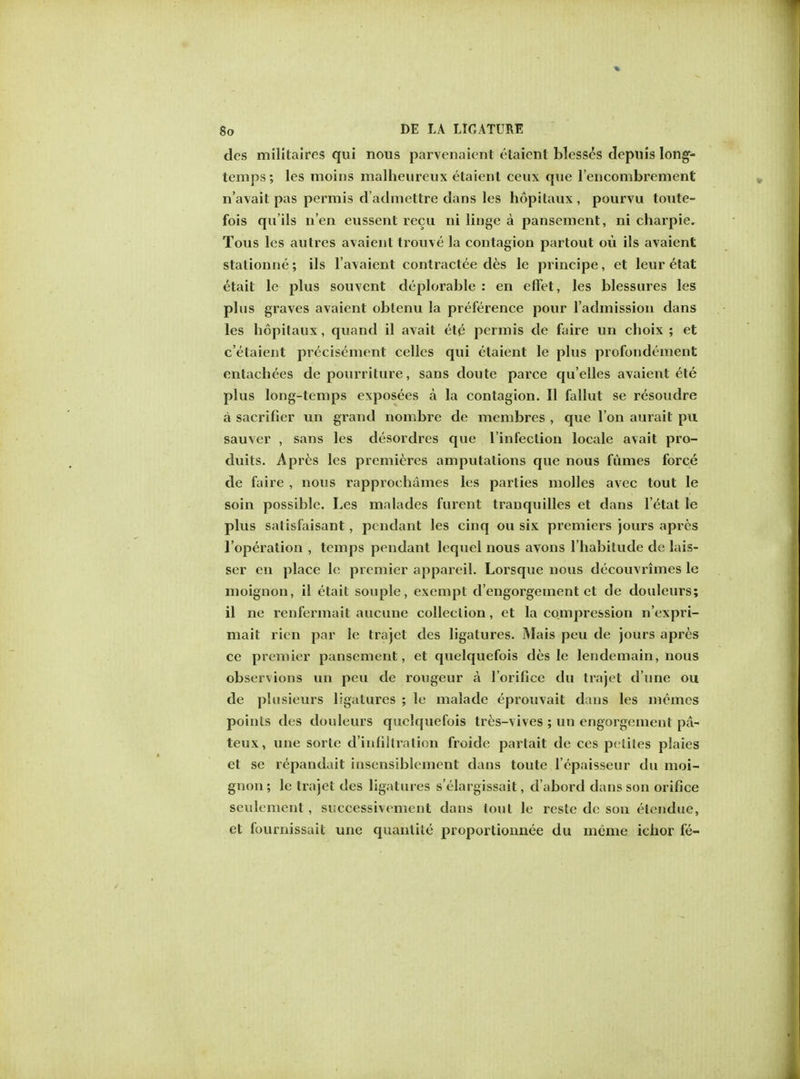 des militaires qui nous parvenaient etaient blesses depuis long- temps; les moins malheureux etaient ceux que l'encombrement n'avait pas permis d'admettre dans les hopitaux , pourvu toute- fois qu'ils n'en eussent recu ni linge a pansement, ni charpie. Tous les autres avaient trouve la contagion partout ou ils avaient stationne; ils l'avaient contractee des le principe, et leur etat etait le plus souvent deplorable : en effet, les blessures les plus graves avaient obtenu la preference pour l'admission dans les hopitaux, quand il avait et£ permis de faire un cboix ; et c'elaient precisement celles qui etaient le plus profondement entachees de pourriture, sans doute parce qu'elles avaient ete plus long-temps exposees a la contagion. II fallut se resoudre a sacrifier un grand nombre de membres , que Ton aurait pu sauver , sans les desordres que l'infeclion locale avait pro- duits. Apres les premieres amputations que nous fumes force de faire , nous rapprochames les parties molles avec tout le soin possible. Les malades furent tranquilles et dans l'etat le plus satisfaisant, pendant les cinq ou six premiers jours apres l'operation , temps pendant lequel nous avons l'habitude de lais- ser en place le premier appareil. Lorsque nous decouvrimes le moignon, il etait souple, exempt d'engorgeinent et de douleurs; il ne renfermait aucune collection, et la compression n'expri- mait ricn par le trajet des ligatures. Mais peu de jours apres ce premier pansement, et quelquefois des le lendemain, nous observions un peu de rongeur a l'orifice du trajet d'une ou de pltisieurs ligatures ; le malade eprouvait dans les memes points des douleurs quelquefois tres-vives ; un engorgement pa- teux, une sortc d'infiltration froide parlait de ces peiiles plaies et sc repandait insensiblement dans toute l'epaisseur du moi- gnon; le trajet des ligatures s'elargissait, d'abord dans son orifice seulcment , successivement dans tout le reste de son etendue, et fournissait une quanlite proportionnee du meme ichor fe-