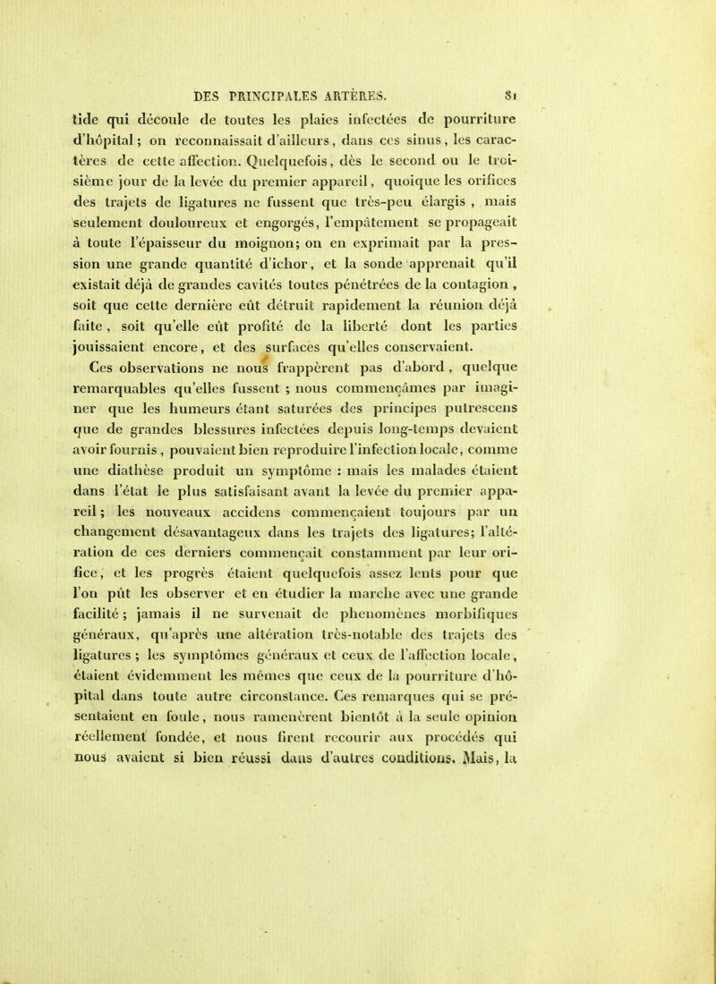 tide qui decoule de toutes les plaies infcctees de pourriture d'hopital; on reconnaissait d'ailleurs, dans cos sinus, les carac- teres de cette affection. Quelquefois, des le second on le trci- sieme jour de la levee du premier appareil, quoique les orifices des trajets de ligatures nc fussent que tres-peu elargis , mais seulement douloureux et engorges, Y cm tement se propageait a toute l'epaisseur du moignon; on en expriniait par la pros- sion une grande quantite d'ichor, et la sonde apprenait qu'il existait deja de grandes cavites toutes penetrees de la contagion , soit que cette derniere eut detruil rapidenient la reunion deja. faite, soit qu elle eut profile de la liberie dont les parties jouissaient encore, et des surfaces qu'elles conservaient. Ces observations ne nous frapperent pas d'abord , quelque remarquables qu'elles fussent ; nous commencames par imagi- ner que les humeurs etant saturees des principes pulrescens que de grandes blessures infectees depuis long-temps devaient avoir fom-nis , pouvaientbien reproduire l'infection locale, comme une diathese produit un symptome : mais les malades etaient dans i'etat le plus satisfaisant avant la levee du premier appa- reil ; les nouveaux accidens commencaient toujours par un changement desavantageux dans les trajets des ligatures; l'alle- ration de ces derniers commencait constamment par leur ori- fice , et les progres etaient quelquefois assez lents pour que Ton put les observer et en etudier la marclie avec une grande facilite; jamais il ne survenait de phenomenes morbifiques generaux, qu'apres une alteration Ires-notable des trajets des ligatures ; les symptomes generaux et ceux de l afTection locale, etaient evidemment les memes que ceux de la pourriture d'ho- pital dans toute autre circonslance. Ces remarques qui se pre- seutaient en foule, nous ramenerent bientol a la seulc opinion reellement fondee, et nous firent recourir aux procedes qui nous avaient si bien reussi daus d'autres conditions, Mais, la